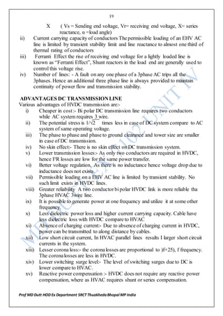 19
Prof MD Dutt HOD Ex Department SRCT ThuakhedaBhopal MP India
X ( Vs = Sending end voltage, Vr= receiving end voltage, X= series
reactance, α =load angle)
ii) Current carrying capacity of conductors Thepermissible loading of an EHV AC
line is limited by transient stability limit and line reactance to almost one third of
thermal rating of conductors
iii) Ferranti Effect the rise of receiving end voltage for a lightly loaded line is
known as “Ferranti Effect”, Shunt reactors in the load end are generally used to
control this voltage rise.
iv) Number of lines: - A fault on any one phase of a 3phase AC trips all the
3phases. Hence an additional three phase line is always provided to maintain
continuity of power flow and transmission stability.
ADVANTAGES DC TRANSMISSIONLINE
Various advantages of HVDC transmission are:-
i) Cheaper in cost:- Bi polar DC transmission line requires two conductors
while AC system requires 3 wire.
ii) The potential stress is 1/√2 times less in case of DC system compare to AC
system of same operating voltage.
iii) The phase to phase and phase to ground clearance and tower size are smaller
in case of DC transmission.
iv) No skin effect:- There is no skin effect on DC transmission system.
v) Lower transmission losses:- As only two conductors are required in HVDC,
hence I²R losses are low for the same power transfer.
vi) Better voltage regulation, As there is no inductance hence voltage drop due to
inductance does not exists.
vii) Permissible loading on a EHV AC line is limited by transient stability. No
such limit exists in HVDC lines.
viii) Greater reliability A two conductorbipolar HVDC link is more reliable tha
3phase HVAC 3wire line.
ix) It is possible to generate power at one frequency and utilize it at some other
frequency.
x) Less dielectric power loss and higher current carrying capacity. Cable have
less dielectric loss with HVDC compare to HVAC
xi) Absence of charging current:- Due to absence of charging current in HVDC,
power can be transmitted to along distance by cables.
xii) Low short circuit current, In HVAC parallel lines results I larger short circuit
currents in the system.
xiii) Lesser corona loss:- the coronalosses are proportional to )f+25), f frequency.
The coronalosses are less in HVDC.
xiv) Lower switching surge level:- The level of switching surges due to DC is
lower compare to HVAC.
xv) Reactive power compensation :- HVDC does not require any reactive power
compensation, where as HVAC requires shunt or series compensation.
 