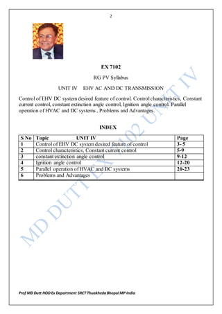 2
Prof MD Dutt HOD Ex Department SRCT ThuakhedaBhopal MP India
EX 7102
RG PV Syllabus
UNIT IV EHV AC AND DC TRANSMISSION
Control of EHV DC system desired feature of control. Controlcharacteristics, Constant
current control, constant extinction angle control, Ignition angle control. Parallel
operation of HVAC and DC systems , Problems and Advantages.
INDEX
S No Topic UNIT IV Page
1 Control of EHV DC system desired feature of control 3- 5
2 Control characteristics, Constant current control 5-9
3 constant extinction angle control 9-12
4 Ignition angle control 12-20
5 Parallel operation of HVAC and DC systems 20-23
6 Problems and Advantages
 