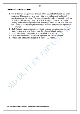 20
Prof MD Dutt HOD Ex Department SRCT ThuakhedaBhopal MP India
DISADVANTAGES of HVDC
1. Costly Terminal equipments : The convertors required at both ends are more
expensive. The convertors have a very little over load capacity and absorb
considerable reactive power. The convertors producea lot of harmonics both on
Dc and AC side and may cause R.I. To remove ripples from the DC output,
filtering and smoothening equipments are to be provided. On AC side filters are
to be provided for absorbing the harmonics, and thus further increasing the cost
of convertor
2. HVDC circuit breakers comprises of circuit breaking capacitors, reactors etc,
which increase costseveral times than that of an AC circuit breaker.
3. More maintenance of insulators is required in HVDC system.
4. Circuit breaking in multi terminal DC system is difficult and costlier
5. Voltage transformation is not easier in case of DC system.
 