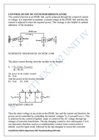 3
Prof MD Dutt HOD Ex Department SRCT ThuakhedaBhopal MP India
CONTROLOF EHV DC SYSTEM DESIRED FEATURE
The controlof power in an HVDC link can be achieved through the controlof current
or voltage. It is important to maintain constant voltage in the HVDC link and thus the
current is adjusted to meet the required power. This strategy is also helpful in optimal
utilization of the insulation.
SCHEMATIC DIAGRAM OF AN HVDC LINK
The direct current flowing from the rectifier to the inverter
Id = Vdor Cosα –Vdoicos γ
Rcr +Rl-Rci
The power ate the rectifier terminal
Pdr = VdiId
And the power at the inverter terminal
Pdi = VdiId = Pdr - Id²Rl
EQUIVALENT CIRCUIT
Thus the direct voltage at any point on the HVDC line and the current and therefore the
power can be controlled by controlling the internal voltages Vdr Cosα andVdicos γ. This
is achieved by the control of ignition angle or controlof the AC voltage through tap
changer of converter transformer. The tap changing control is slow and requires 5 to 6
sec/step and is therefore used as a complementary control. Gate controlaction is
initially used for rapid result, followed by the tap changing to restore the converter
 