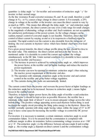 4
Prof MD Dutt HOD Ex Department SRCT ThuakhedaBhopal MP India
quantities i.e delay angle ‘ α ‘ for rectifier and restoration of extinction angle ‘ γ ‘ for
inverter to their normal range.
As the line resistance Rl and converter resistance Rcr and Rci are small, therefore a small
change in Vdor or Vdoi causes a large change in direct current Id. Forexample, a 25%
change in voltage at the rectifier or the inverter can cause the direct current to vary by
as much as 100% . This means that although the delay angle ‘ αr ‘ and extinction angle
‘ γi ‘ are kept constant., the direct current can vary over a wide range for small changes
in the magnitude of alternating voltage at either end. Such variations are not acceptable
for satisfactory performance of the power system. As the voltage changes can be
sudden, manual controlof converter angles is not feasible. Therefore, direct and fast
control of direct current by varying αr and or γi in responseto a feedback signal is
essential. The rapid control over the current is also desirable from the viewpoint of
limiting the over currents in thyristor valves which have limited short term over load
capacity.
For a given power transfer, the direct voltage profile along the line should be close to
the rated value. This minimizes the direct current and hence the line losses. As
mentioned earlier it is desirable to control the current and regulate the voltage
simultaneously in the DC link. Under normal conditions it is desirable to have current
control at the rectifier end because:-
1) The increase in power is achieved by reducing delay angle αr , which improves
the power factor, at the rectifier end for higher loadings and reduce the reactive
power requirement.
2) The inverter can now be operated at minimum extinction angel γ thus reducing
the reactive power requirement at the inverter end also.
3) The operation with minimum extinction angle at the inverter end and current
control at the rectifier end gives better voltage regulation.
4) The currents during line faults are automatically limited.
The current control from the inverter end worsens the power factor at higher loadings as
the extinction angle has to be increased. Increase in extinction angle γ means higher
losses in the snubber circuit.
Therefore, to achieve higher power factor, the delay angle of rectifier α and extinction
angle of inverter γ should be kept as low as possible. However, the rectifier has a
minimum delay angle limit of about 5˚ so as to ensure adequate voltage across the valve
before firing. The positive voltage appearing across each thyrister before firing is used
to charge the supply circuit providing the firing pulse energy to the thyrister. Hence the
rectifier normally operates with delay angle having values within the range of 15˚ to 20˚
so as to leave some spacefor increasing the rectifier voltage to controlthe DC power
flow.
For inverters it is necessary to maintain a certain minimum extinction angle to avoid
commutation failure. It is to be ensured that the commutation is completed with
sufficient margin to allow de ionization before commutating voltage reverses at α= 180˚
or γ= 0˚. The extinction angle γ is the difference between advance angle β and overlap
angle µ . the overlap angle µ depends on direct current Id and the commutation voltage.
 