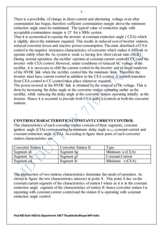 5
Prof MD Dutt HOD Ex Department SRCT ThuakhedaBhopal MP India
There is a possibility of change in direct current and alternating voltage even after
commutation has begun, therefore sufficient commutation margin above the minimum
extinction angle must be maintained. The typical value of extinction angle with
acceptable commutation margin is 15˚ for a 50Hz system.
Thus it is economical to operate the inverter at constant extinction angle ( CEA) which
is slightly above the minimum required. This results in reduced costof inverter stations,
reduced converter losses and reactive power consumption. The main drawback of CEA
control is the negative resistance characteristics of converter which makes it difficult to
operate stably when the Ac system is weak i.e having low short circuit ratio (SCR).
During normal operation, the rectifier operates at constant current control(CCC)and the
inverter with CEA control. However, under conditions of reduced AC voltage at the
rectifier, it is necessary to shift the current control to the inverter end to avoid rundown
of the HVDC link when the rectifier control hits the minimum limit. Therefore the
inverter must have current control in addition to the CEA control. A smooth transition
from CEA control to CC control takes place whenever required.
The power reversal in the HVDC link is obtained by the reversal of Dc voltage. This is
done by increasing the delay angle at the converter station operating earlier as the
rectifier, while reducing the delay angle at the converter station operating initially as the
inverter. Hence it is essential to provide both CEA and Cc controls at both the converter
stations.
CONTROLCHARACTERISTICSCONSTANTCURRENT CONTROL
The characteristics of each converter station consists of three segments, constant
ignition angle (CIA) corresponding to minimum delay angle αmin, constant current and
constant extinction angle (CEA). According to figure three parts of each converter
station characteristics are
Converter Station I Converter Station II Type
Segment ab Segment hg Minimum α (CEA)
Segment bc Segment gf Constant Current
Segment cd Segment fe Minimum γ (CEA)
The intersection of two stations characteristics determine the mode of operation. As
shown in figure the two characteristics intersect at point A . This point A lies on the
constant current segment of the characteristics of station I where as it is in the constant
extinction angle segment of the characteristics of station II .hence converter station I is
operating with constant current controland the station II is operating with constant
extinction angle control.
 