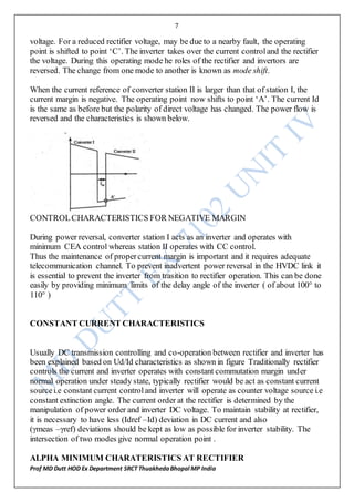 7
Prof MD Dutt HOD Ex Department SRCT ThuakhedaBhopal MP India
voltage. For a reduced rectifier voltage, may be due to a nearby fault, the operating
point is shifted to point ‘C’. The inverter takes over the current controland the rectifier
the voltage. During this operating mode he roles of the rectifier and invertors are
reversed. The change from one mode to another is known as mode shift.
When the current reference of converter station II is larger than that of station I, the
current margin is negative. The operating point now shifts to point ‘A’. The current Id
is the same as before but the polarity of direct voltage has changed. The power flow is
reversed and the characteristics is shown below.
CONTROLCHARACTERISTICS FOR NEGATIVE MARGIN
During power reversal, converter station I acts as an inverter and operates with
minimum CEA control whereas station II operates with CC control.
Thus the maintenance of propercurrent margin is important and it requires adequate
telecommunication channel. To prevent inadvertent power reversal in the HVDC link it
is essential to prevent the inverter from trasition to rectifier operation. This can be done
easily by providing minimum limits of the delay angle of the inverter ( of about 100° to
110° )
CONSTANT CURRENT CHARACTERISTICS
Usually DC transmission controlling and co-operation between rectifier and inverter has
been explained based on Ud/Id characteristics as shown in figure Traditionally rectifier
controls the current and inverter operates with constant commutation margin under
normal operation under steady state, typically rectifier would be act as constant current
sourcei.e constant current controland inverter will operate as counter voltage source i.e
constant extinction angle. The current order at the rectifier is determined by the
manipulation of power order and inverter DC voltage. To maintain stability at rectifier,
it is necessary to have less (Idref –Id) deviation in DC current and also
(γmeas –γref) deviations should be kept as low as possible for inverter stability. The
intersection of two modes give normal operation point .
ALPHA MINIMUM CHARATERISTICS AT RECTIFIER
 