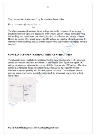 8
Prof MD Dutt HOD Ex Department SRCT ThuakhedaBhopal MP India
This charateristics is determined by the equation shown below,
Udc = Udro cosα – (dxN+drN)UdioN .Idc
IdcN
The above equation determines the dc voltage across the converter. If we assume
practical minimum alpha of5 degrees in order to have certain voltage across the valve
before firing and transformer reactance ((dxN+drN)UdioN / IdcN are also always constant.
Hence, increasing DC current reduces the DC voltage i.e negative slope determined by
the transformer reactance and DC current ( reduced voltage due to overlapping of valve
currents).
CONSTANT CURRENT CHARACTERISTICSAT RECTIFIER
The characteristics could also be explained by the same equation above , by assuming
current as constant and alpha as variable. It can be seen from figure that higher DC
voltage at minimum alpha and increasing of alpha decreases the DC voltage. The direct
current is determined based on current order, which could be selected between
minimum current capability and the rated current of valves. The maximum current
carrying capacity of valves would be determined for a transient time period to limit
valve stress.
 
