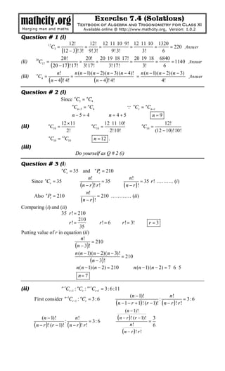 mathcity.org                                     Exercise 7.4 (Solutions)
                                       Textbook of Algebra and Trigonometry for Class XI
Merging man and maths                     Available online @ http://www.mathcity.org, Version: 1.0.2

Question # 1 (i)
                             12!        12! 12 ⋅ 11 ⋅ 10 ⋅ 9! 12 ⋅ 11 ⋅ 10 1320
                12
                    C3 =             =       =               =            =     = 220 Answer
                         (12 − 3)! 3! 9! 3!          9! 3!         3!        6
                        20!           20! 20 ⋅ 19 ⋅ 18 ⋅ 17! 20 ⋅19 ⋅ 18 6840
(ii)     20
           C17 =                   =       =                 =            =     = 1140 Answer
                  ( 20 − 17 )!17! 3!17!            3!17!            3!       6
                      n!        n (n − 1)(n − 2)(n − 3)(n − 4)! n (n − 1)(n − 2)(n − 3)
(iii)    n
           C4 =               =                                =                        Answer
                ( n − 4 )! 4!             ( n − 4 )! 4!                     4!

Question # 2 (i)
                           Since nC5 = nC4
                               ⇒ nCn −5 = nC4                          Q nCr = nCn−r
                               ⇒ n−5=4                ⇒ n= 4+5                ⇒ n=9
                           12 × 11                     12 ⋅ 11 ⋅ 10!                        12!
(ii)            n
                 C10 =                    ⇒ nC10 =                       ⇒ nC10 =
                             2!                          2!10!                         (12 − 10)!10!
           ⇒ nC10 = 12C10                 ⇒ n = 12 .
(iii)
                                     Do yourself as Q # 2 (i)

Question # 3 (i)
                      Cr = 35 and n Pr = 210
                           n


                                       n!                   n!
     Since nCr = 35         ⇒                   = 35 ⇒             = 35 ⋅ r ! ………. (i)
                                 ( n − r )! r !         ( n − r )!
                                      n!
      Also n Pr = 210 ⇒                      = 210 ………… (ii)
                                  ( n − r )!
Comparing (i) and (ii)
                     35 ⋅ r ! = 210
                                210
                    ⇒ r!=                ⇒ r ! = 6 ⇒ r ! = 3! ⇒ r = 3
                                 35
Putting value of r in equation (ii)
                                  n!
                                         = 210
                              ( n − 3)!
                              n (n − 1)(n − 2)(n − 3)!
                       ⇒                               = 210
                                        ( n − 3 )!
                       ⇒ n (n − 1)(n − 2) = 210 ⇒ n (n − 1)(n − 2) = 7 ⋅ 6 ⋅ 5
                                 ⇒     n= 7

(ii)                       n−1
                                Cr −1 : nCr : n+1Cr +1 = 3: 6 :11
                               n−1                                     (n − 1)!               n!
        First consider           Cr −1 : nCr = 3: 6      ⇒                              :               = 3:6
                                                              ( n − 1 − r + 1)! (r − 1)! ( n − r )! r !
                                                                (n − 1)!

  ⇒
             (n − 1)!
                           :
                                 n!
                                           = 3: 6        ⇒
                                                           ( n − r )! (r − 1)! = 3
        ( n − r )! (r − 1)! ( n − r )! r !                          n!           6
                                                              ( n − r )! r !
 