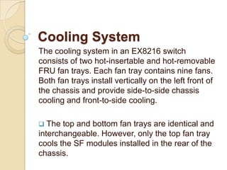 Cooling System
The cooling system in an EX8216 switch
consists of two hot-insertable and hot-removable
FRU fan trays. Each fan tray contains nine fans.
Both fan trays install vertically on the left front of
the chassis and provide side-to-side chassis
cooling and front-to-side cooling.

  The top and bottom fan trays are identical and
interchangeable. However, only the top fan tray
cools the SF modules installed in the rear of the
chassis.
 