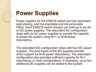 Power Supplies
Power supplies for the EX8216 switch are fully redundant,
load-sharing, and hot-insertable and hot-removable
FRUs. Each EX8216 switch chassis can hold up to six AC
or DC power supplies. The redundant AC configuration
ships with six AC power supplies to provide the capacity
to power the system using N+1 or N+N power
redundancy.

The redundant DC configuration ships with four DC power
supplies. The dual inputs of the DC supplies provide
direct support for N+N power redundancy. The redundant
configuration also provides sufficient capacity for N+1
redundancy in most configurations; if necessary, up to two
additional DC supplies can be added to the system.
 