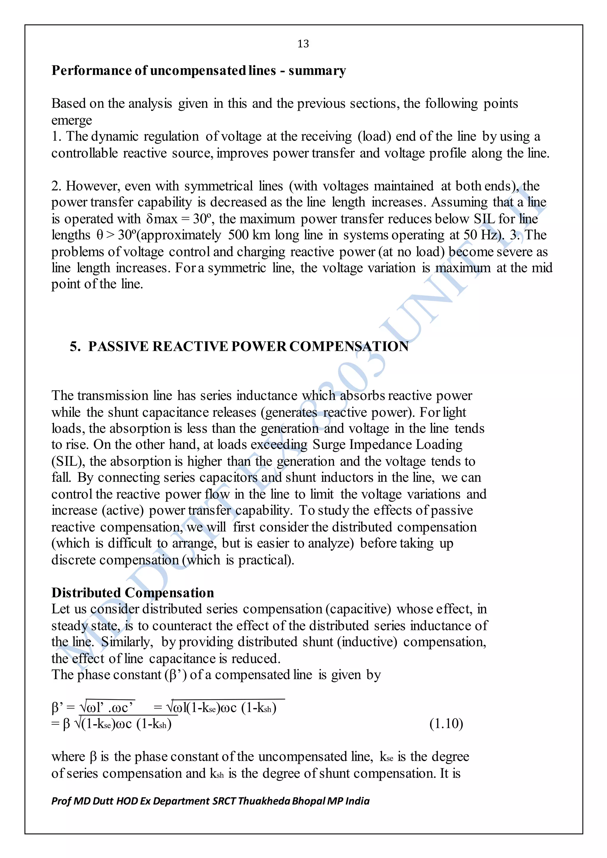13
Prof MD Dutt HOD Ex Department SRCT ThuakhedaBhopal MP India
Performance of uncompensatedlines - summary
Based on the analysis given in this and the previous sections, the following points
emerge
1. The dynamic regulation of voltage at the receiving (load) end of the line by using a
controllable reactive source, improves power transfer and voltage profile along the line.
2. However, even with symmetrical lines (with voltages maintained at both ends), the
power transfer capability is decreased as the line length increases. Assuming that a line
is operated with δmax = 30º, the maximum power transfer reduces below SIL for line
lengths θ > 30º(approximately 500 km long line in systems operating at 50 Hz). 3. The
problems of voltage control and charging reactive power (at no load) become severe as
line length increases. Fora symmetric line, the voltage variation is maximum at the mid
point of the line.
5. PASSIVE REACTIVE POWER COMPENSATION
The transmission line has series inductance which absorbs reactive power
while the shunt capacitance releases (generates reactive power). Forlight
loads, the absorption is less than the generation and voltage in the line tends
to rise. On the other hand, at loads exceeding Surge Impedance Loading
(SIL), the absorption is higher than the generation and the voltage tends to
fall. By connecting series capacitors and shunt inductors in the line, we can
control the reactive power flow in the line to limit the voltage variations and
increase (active) power transfer capability. To study the effects of passive
reactive compensation, we will first consider the distributed compensation
(which is difficult to arrange, but is easier to analyze) before taking up
discrete compensation (which is practical).
Distributed Compensation
Let us consider distributed series compensation (capacitive) whose effect, in
steady state, is to counteract the effect of the distributed series inductance of
the line. Similarly, by providing distributed shunt (inductive) compensation,
the effect of line capacitance is reduced.
The phase constant (β’) of a compensated line is given by
β’ = √ωl’ .ωc’ = √ωl(1-kse)ωc (1-ksh)
= β √(1-kse)ωc (1-ksh) (1.10)
where β is the phase constant of the uncompensated line, kse is the degree
of series compensation and ksh is the degree of shunt compensation. It is
 