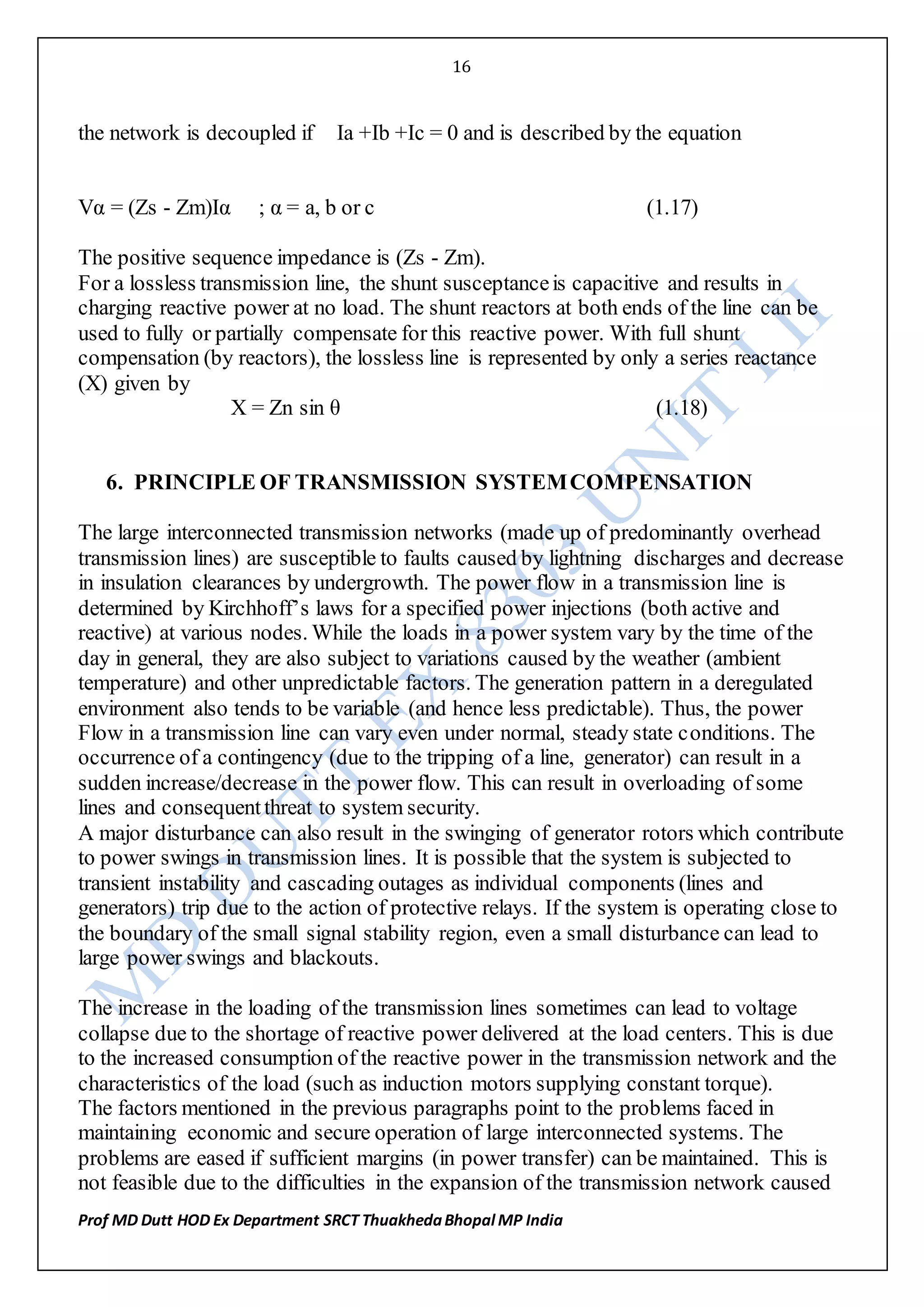 16
Prof MD Dutt HOD Ex Department SRCT ThuakhedaBhopal MP India
the network is decoupled if Ia +Ib +Ic = 0 and is described by the equation
Vα = (Zs - Zm)Iα ; α = a, b or c (1.17)
The positive sequence impedance is (Zs - Zm).
For a lossless transmission line, the shunt susceptanceis capacitive and results in
charging reactive power at no load. The shunt reactors at both ends of the line can be
used to fully or partially compensate for this reactive power. With full shunt
compensation (by reactors), the lossless line is represented by only a series reactance
(X) given by
X = Zn sin θ (1.18)
6. PRINCIPLE OF TRANSMISSION SYSTEMCOMPENSATION
The large interconnected transmission networks (made up of predominantly overhead
transmission lines) are susceptible to faults caused by lightning discharges and decrease
in insulation clearances by undergrowth. The power flow in a transmission line is
determined by Kirchhoff’s laws for a specified power injections (both active and
reactive) at various nodes. While the loads in a power system vary by the time of the
day in general, they are also subject to variations caused by the weather (ambient
temperature) and other unpredictable factors. The generation pattern in a deregulated
environment also tends to be variable (and hence less predictable). Thus, the power
Flow in a transmission line can vary even under normal, steady state conditions. The
occurrence of a contingency (due to the tripping of a line, generator) can result in a
sudden increase/decrease in the power flow. This can result in overloading of some
lines and consequentthreat to system security.
A major disturbance can also result in the swinging of generator rotors which contribute
to power swings in transmission lines. It is possible that the system is subjected to
transient instability and cascading outages as individual components (lines and
generators) trip due to the action of protective relays. If the system is operating close to
the boundary of the small signal stability region, even a small disturbance can lead to
large power swings and blackouts.
The increase in the loading of the transmission lines sometimes can lead to voltage
collapse due to the shortage of reactive power delivered at the load centers. This is due
to the increased consumption of the reactive power in the transmission network and the
characteristics of the load (such as induction motors supplying constant torque).
The factors mentioned in the previous paragraphs point to the problems faced in
maintaining economic and secure operation of large interconnected systems. The
problems are eased if sufficient margins (in power transfer) can be maintained. This is
not feasible due to the difficulties in the expansion of the transmission network caused
 