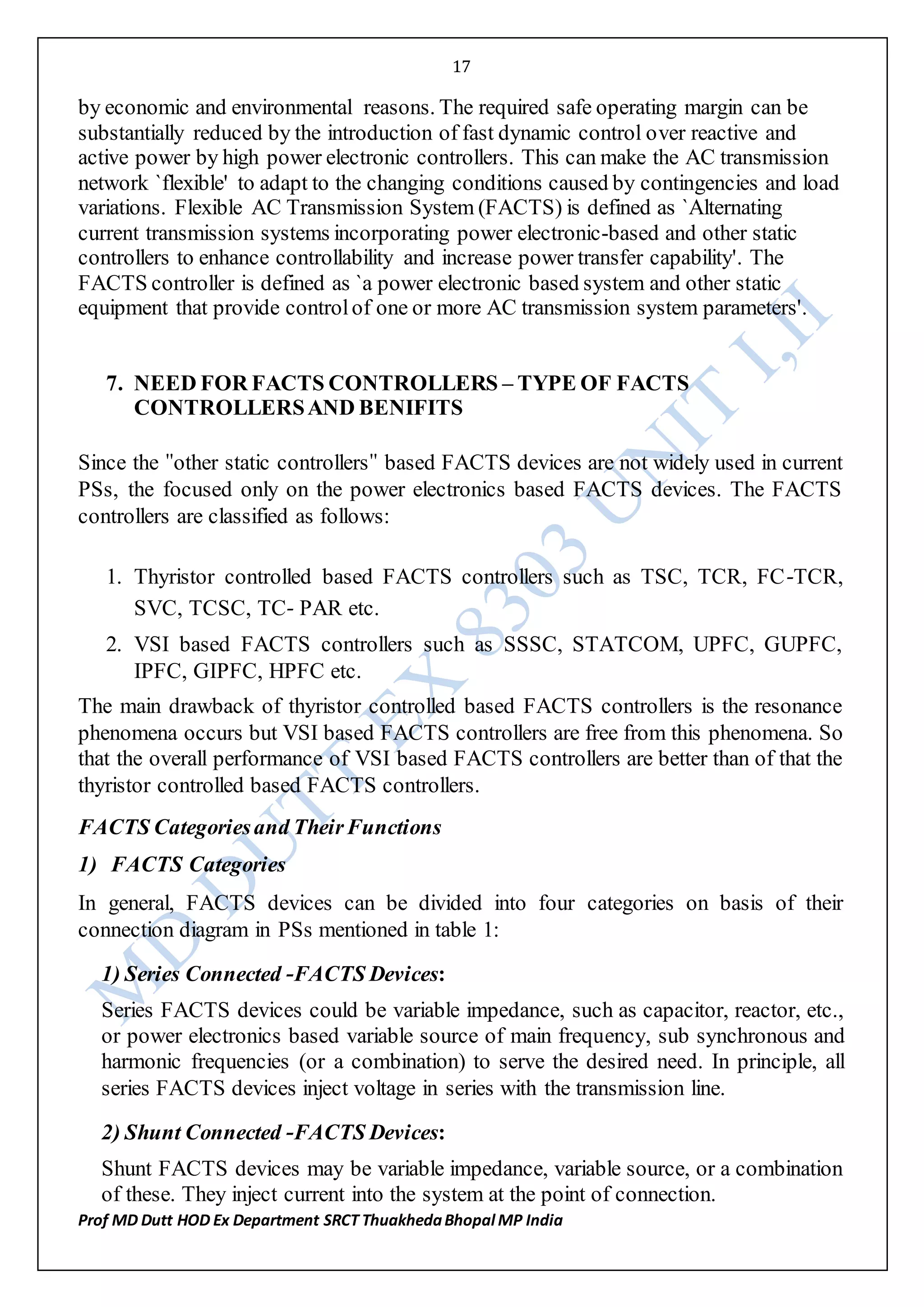 17
Prof MD Dutt HOD Ex Department SRCT ThuakhedaBhopal MP India
by economic and environmental reasons. The required safe operating margin can be
substantially reduced by the introduction of fast dynamic control over reactive and
active power by high power electronic controllers. This can make the AC transmission
network `flexible' to adapt to the changing conditions caused by contingencies and load
variations. Flexible AC Transmission System (FACTS) is defined as `Alternating
current transmission systems incorporating power electronic-based and other static
controllers to enhance controllability and increase power transfer capability'. The
FACTS controller is defined as `a power electronic based system and other static
equipment that provide controlof one or more AC transmission system parameters'.
7. NEED FOR FACTS CONTROLLERS – TYPE OF FACTS
CONTROLLERSAND BENIFITS
Since the ʺother static controllersʺ based FACTS devices are not widely used in current
PSs, the focused only on the power electronics based FACTS devices. The FACTS
controllers are classified as follows:
1. Thyristor controlled based FACTS controllers such as TSC, TCR, FC‐TCR,
SVC, TCSC, TC‐ PAR etc.
2. VSI based FACTS controllers such as SSSC, STATCOM, UPFC, GUPFC,
IPFC, GIPFC, HPFC etc.
The main drawback of thyristor controlled based FACTS controllers is the resonance
phenomena occurs but VSI based FACTS controllers are free from this phenomena. So
that the overall performance of VSI based FACTS controllers are better than of that the
thyristor controlled based FACTS controllers.
FACTS Categoriesand TheirFunctions
1) FACTS Categories
In general, FACTS devices can be divided into four categories on basis of their
connection diagram in PSs mentioned in table 1:
1) Series Connected ‐FACTS Devices:
Series FACTS devices could be variable impedance, such as capacitor, reactor, etc.,
or power electronics based variable source of main frequency, sub synchronous and
harmonic frequencies (or a combination) to serve the desired need. In principle, all
series FACTS devices inject voltage in series with the transmission line.
2) Shunt Connected ‐FACTS Devices:
Shunt FACTS devices may be variable impedance, variable source, or a combination
of these. They inject current into the system at the point of connection.
 