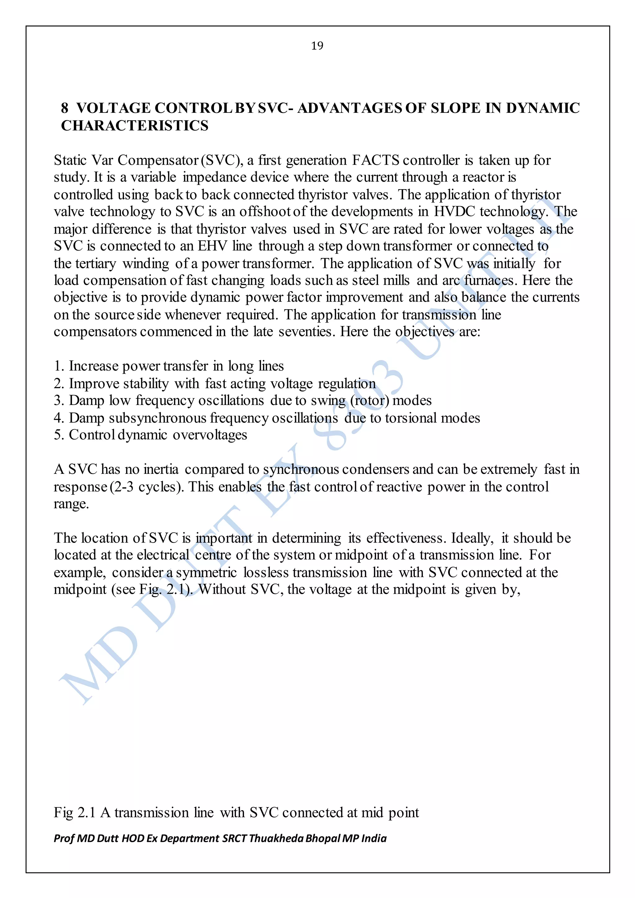 19
Prof MD Dutt HOD Ex Department SRCT ThuakhedaBhopal MP India
8 VOLTAGE CONTROLBYSVC- ADVANTAGES OF SLOPE IN DYNAMIC
CHARACTERISTICS
Static Var Compensator(SVC), a first generation FACTS controller is taken up for
study. It is a variable impedance device where the current through a reactor is
controlled using backto back connected thyristor valves. The application of thyristor
valve technology to SVC is an offshootof the developments in HVDC technology. The
major difference is that thyristor valves used in SVC are rated for lower voltages as the
SVC is connected to an EHV line through a step down transformer or connected to
the tertiary winding of a power transformer. The application of SVC was initially for
load compensation of fast changing loads such as steel mills and arc furnaces. Here the
objective is to provide dynamic power factor improvement and also balance the currents
on the sourceside whenever required. The application for transmission line
compensators commenced in the late seventies. Here the objectives are:
1. Increase power transfer in long lines
2. Improve stability with fast acting voltage regulation
3. Damp low frequency oscillations due to swing (rotor) modes
4. Damp subsynchronous frequency oscillations due to torsional modes
5. Controldynamic overvoltages
A SVC has no inertia compared to synchronous condensers and can be extremely fast in
response(2-3 cycles). This enables the fast controlof reactive power in the control
range.
The location of SVC is important in determining its effectiveness. Ideally, it should be
located at the electrical centre of the system or midpoint of a transmission line. For
example, consider a symmetric lossless transmission line with SVC connected at the
midpoint (see Fig. 2.1). Without SVC, the voltage at the midpoint is given by,
Fig 2.1 A transmission line with SVC connected at mid point
 