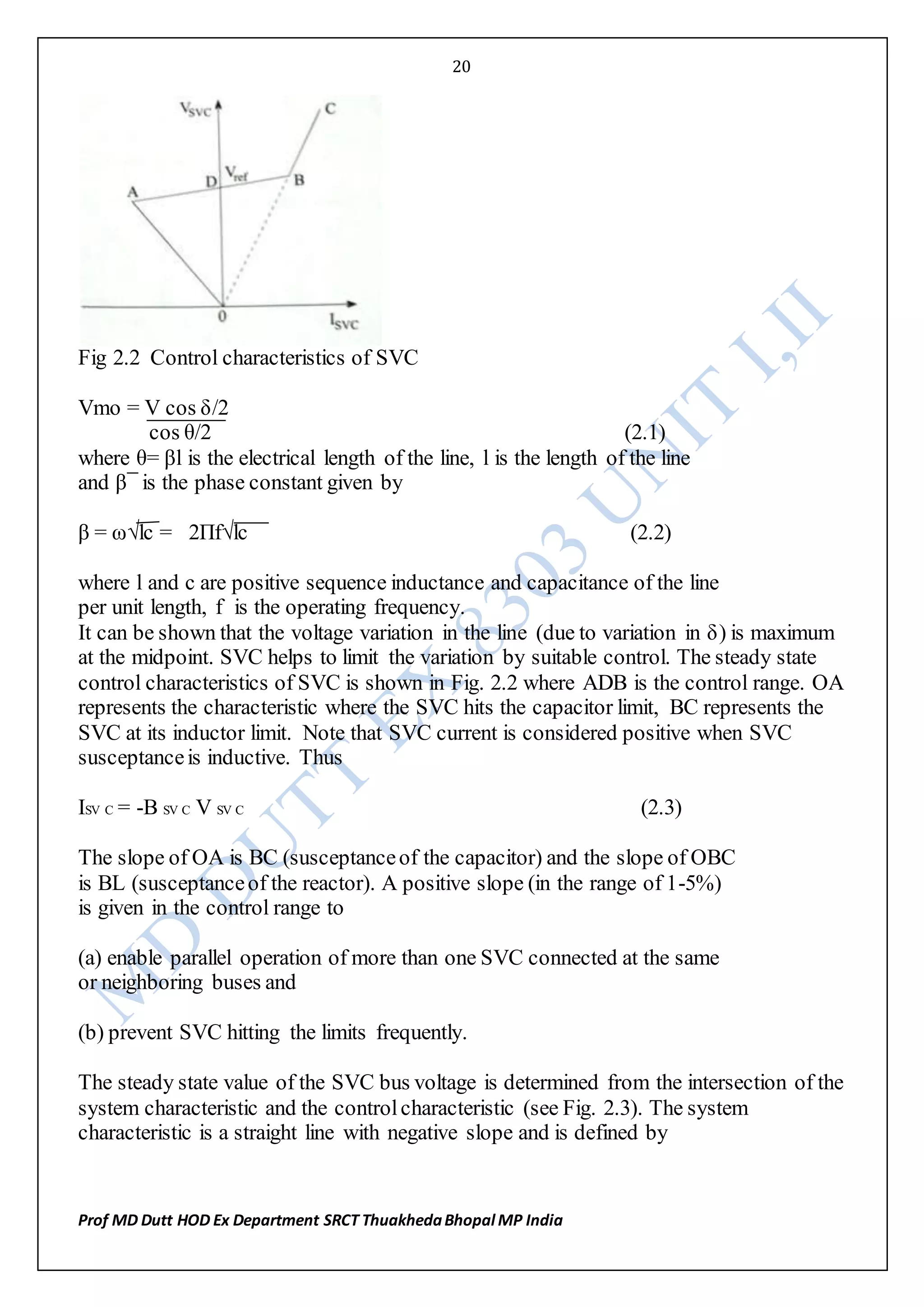 20
Prof MD Dutt HOD Ex Department SRCT ThuakhedaBhopal MP India
Fig 2.2 Control characteristics of SVC
Vmo = V cos δ/2
cos θ/2 (2.1)
where θ= βl is the electrical length of the line, l is the length of the line
and β¯ is the phase constant given by
β = ω√lc = 2Πf√lc (2.2)
where l and c are positive sequence inductance and capacitance of the line
per unit length, f is the operating frequency.
It can be shown that the voltage variation in the line (due to variation in δ) is maximum
at the midpoint. SVC helps to limit the variation by suitable control. The steady state
control characteristics of SVC is shown in Fig. 2.2 where ADB is the control range. OA
represents the characteristic where the SVC hits the capacitor limit, BC represents the
SVC at its inductor limit. Note that SVC current is considered positive when SVC
susceptanceis inductive. Thus
ISV C = -B SV C V SV C (2.3)
The slope of OA is BC (susceptanceof the capacitor) and the slope of OBC
is BL (susceptanceof the reactor). A positive slope (in the range of 1-5%)
is given in the control range to
(a) enable parallel operation of more than one SVC connected at the same
or neighboring buses and
(b) prevent SVC hitting the limits frequently.
The steady state value of the SVC bus voltage is determined from the intersection of the
system characteristic and the controlcharacteristic (see Fig. 2.3). The system
characteristic is a straight line with negative slope and is defined by
 