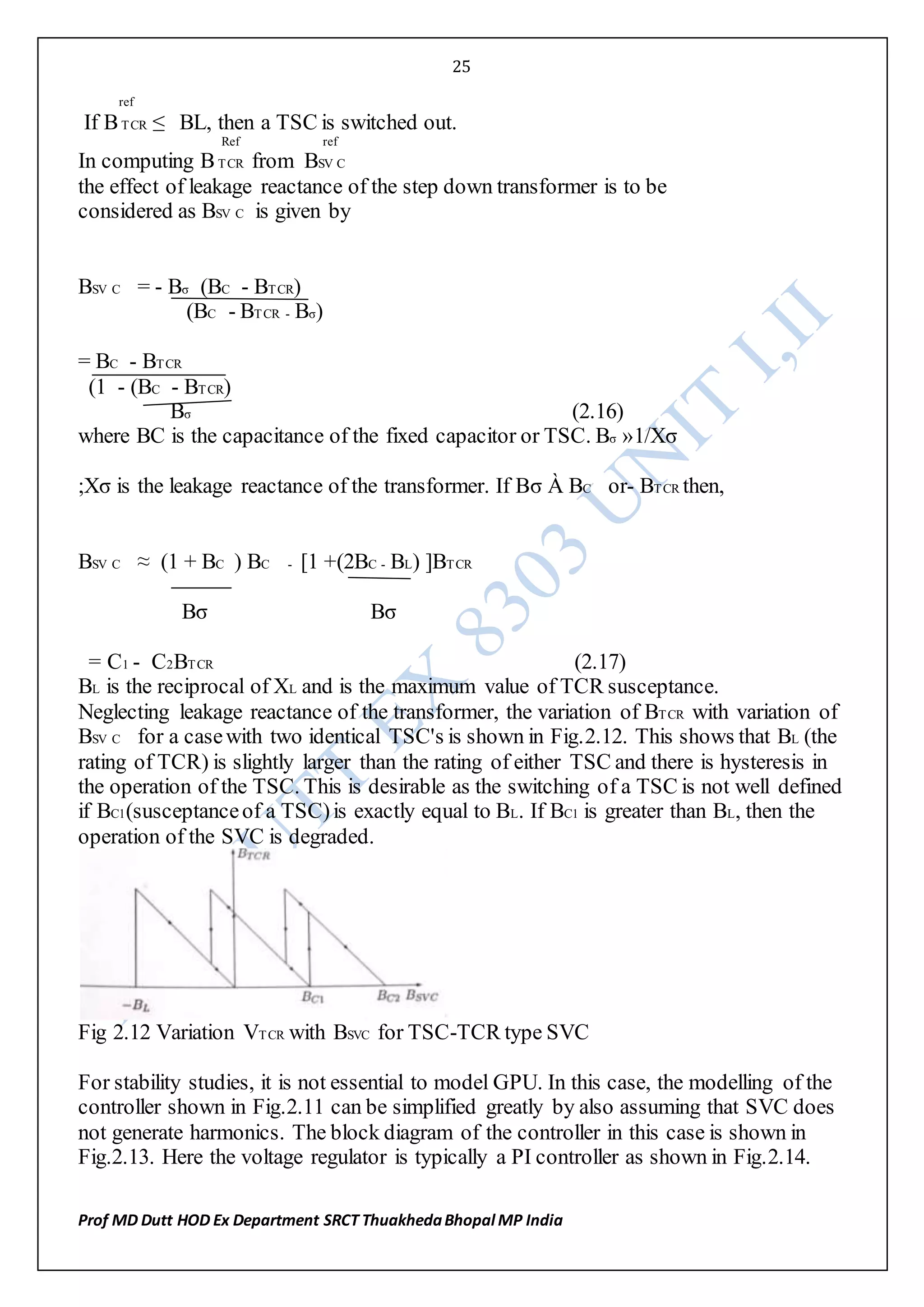25
Prof MD Dutt HOD Ex Department SRCT ThuakhedaBhopal MP India
ref
If BTCR ≤ BL, then a TSC is switched out.
Ref ref
In computing BTCR from BSV C
the effect of leakage reactance of the step down transformer is to be
considered as BSV C is given by
BSV C = - Bσ (BC - BTCR)
(BC - BTCR - Bσ)
= BC - BTCR
(1 - (BC - BTCR)
Bσ (2.16)
where BC is the capacitance of the fixed capacitor or TSC. Bσ »1/Xσ
;Xσ is the leakage reactance of the transformer. If Bσ À BC or- BTCR then,
BSV C ≈ (1 + BC ) BC - [1 +(2BC - BL) ]BTCR
Bσ Bσ
= C1 - C2BTCR (2.17)
BL is the reciprocal of XL and is the maximum value of TCR susceptance.
Neglecting leakage reactance of the transformer, the variation of BTCR with variation of
BSV C for a casewith two identical TSC's is shown in Fig.2.12. This shows that BL (the
rating of TCR) is slightly larger than the rating of either TSC and there is hysteresis in
the operation of the TSC. This is desirable as the switching of a TSC is not well defined
if BC1(susceptanceof a TSC)is exactly equal to BL. If BC1 is greater than BL, then the
operation of the SVC is degraded.
Fig 2.12 Variation VTCR with BSVC for TSC-TCR type SVC
For stability studies, it is not essential to model GPU. In this case, the modelling of the
controller shown in Fig.2.11 can be simplified greatly by also assuming that SVC does
not generate harmonics. The block diagram of the controller in this case is shown in
Fig.2.13. Here the voltage regulator is typically a PI controller as shown in Fig.2.14.
 