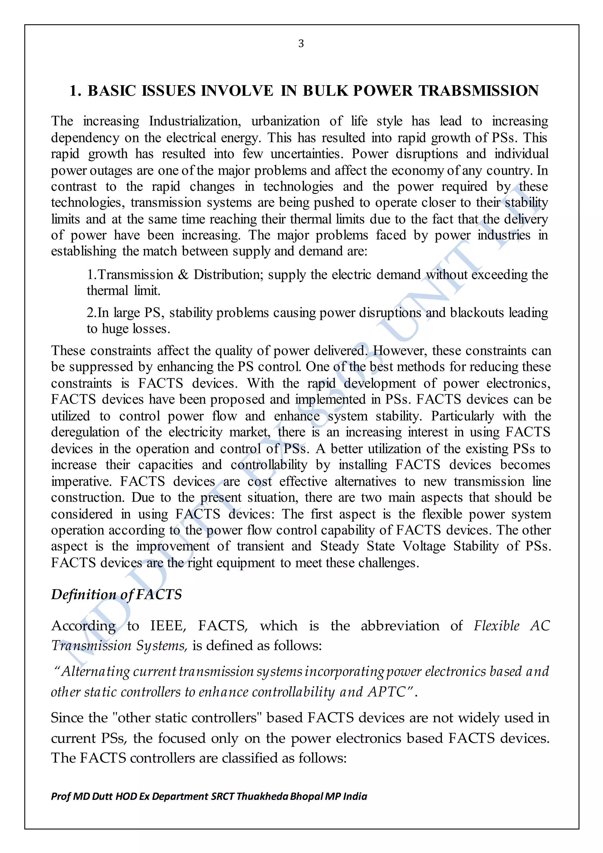 3
Prof MD Dutt HOD Ex Department SRCT ThuakhedaBhopal MP India
1. BASIC ISSUES INVOLVE IN BULK POWER TRABSMISSION
The increasing Industrialization, urbanization of life style has lead to increasing
dependency on the electrical energy. This has resulted into rapid growth of PSs. This
rapid growth has resulted into few uncertainties. Power disruptions and individual
power outages are one of the major problems and affect the economy of any country. In
contrast to the rapid changes in technologies and the power required by these
technologies, transmission systems are being pushed to operate closer to their stability
limits and at the same time reaching their thermal limits due to the fact that the delivery
of power have been increasing. The major problems faced by power industries in
establishing the match between supply and demand are:
1.Transmission & Distribution; supply the electric demand without exceeding the
thermal limit.
2.In large PS, stability problems causing power disruptions and blackouts leading
to huge losses.
These constraints affect the quality of power delivered. However, these constraints can
be suppressed by enhancing the PS control. One of the best methods for reducing these
constraints is FACTS devices. With the rapid development of power electronics,
FACTS devices have been proposed and implemented in PSs. FACTS devices can be
utilized to control power flow and enhance system stability. Particularly with the
deregulation of the electricity market, there is an increasing interest in using FACTS
devices in the operation and control of PSs. A better utilization of the existing PSs to
increase their capacities and controllability by installing FACTS devices becomes
imperative. FACTS devices are cost effective alternatives to new transmission line
construction. Due to the present situation, there are two main aspects that should be
considered in using FACTS devices: The first aspect is the flexible power system
operation according to the power flow control capability of FACTS devices. The other
aspect is the improvement of transient and Steady State Voltage Stability of PSs.
FACTS devices are the right equipment to meet these challenges.
Definition of FACTS
According to IEEE, FACTS, which is the abbreviation of Flexible AC
Transmission Systems, is defined as follows:
“Alternating currenttransmission systemsincorporatingpower electronics based and
other static controllers to enhance controllability and APTC”.
Since the ʺother static controllersʺ based FACTS devices are not widely used in
current PSs, the focused only on the power electronics based FACTS devices.
The FACTS controllers are classified as follows:
 
