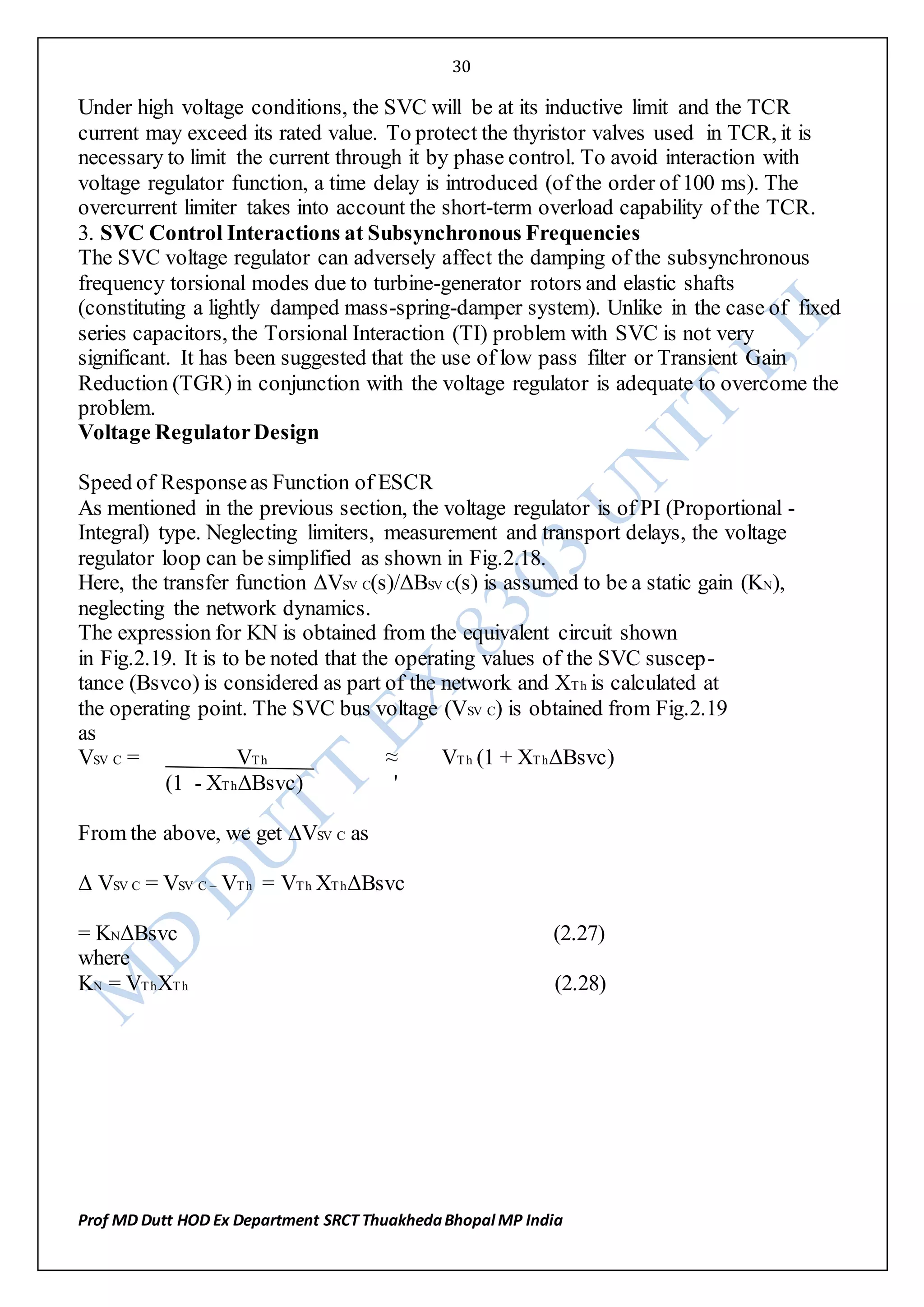30
Prof MD Dutt HOD Ex Department SRCT ThuakhedaBhopal MP India
Under high voltage conditions, the SVC will be at its inductive limit and the TCR
current may exceed its rated value. To protect the thyristor valves used in TCR, it is
necessary to limit the current through it by phase control. To avoid interaction with
voltage regulator function, a time delay is introduced (of the order of 100 ms). The
overcurrent limiter takes into account the short-term overload capability of the TCR.
3. SVC Control Interactions at Subsynchronous Frequencies
The SVC voltage regulator can adversely affect the damping of the subsynchronous
frequency torsional modes due to turbine-generator rotors and elastic shafts
(constituting a lightly damped mass-spring-damper system). Unlike in the case of fixed
series capacitors, the Torsional Interaction (TI) problem with SVC is not very
significant. It has been suggested that the use of low pass filter or Transient Gain
Reduction (TGR) in conjunction with the voltage regulator is adequate to overcome the
problem.
Voltage RegulatorDesign
Speed of Responseas Function of ESCR
As mentioned in the previous section, the voltage regulator is of PI (Proportional -
Integral) type. Neglecting limiters, measurement and transport delays, the voltage
regulator loop can be simplified as shown in Fig.2.18.
Here, the transfer function ΔVSV C(s)/ΔBSV C(s) is assumed to be a static gain (KN),
neglecting the network dynamics.
The expression for KN is obtained from the equivalent circuit shown
in Fig.2.19. It is to be noted that the operating values of the SVC suscep-
tance (Bsvco) is considered as part of the network and XTh is calculated at
the operating point. The SVC bus voltage (VSV C) is obtained from Fig.2.19
as
VSV C = VTh ≈ VTh (1 + XThΔBsvc)
(1 - XThΔBsvc) '
From the above, we get ΔVSV C as
Δ VSV C = VSV C – VTh = VTh XThΔBsvc
= KNΔBsvc (2.27)
where
KN = VThXTh (2.28)
 