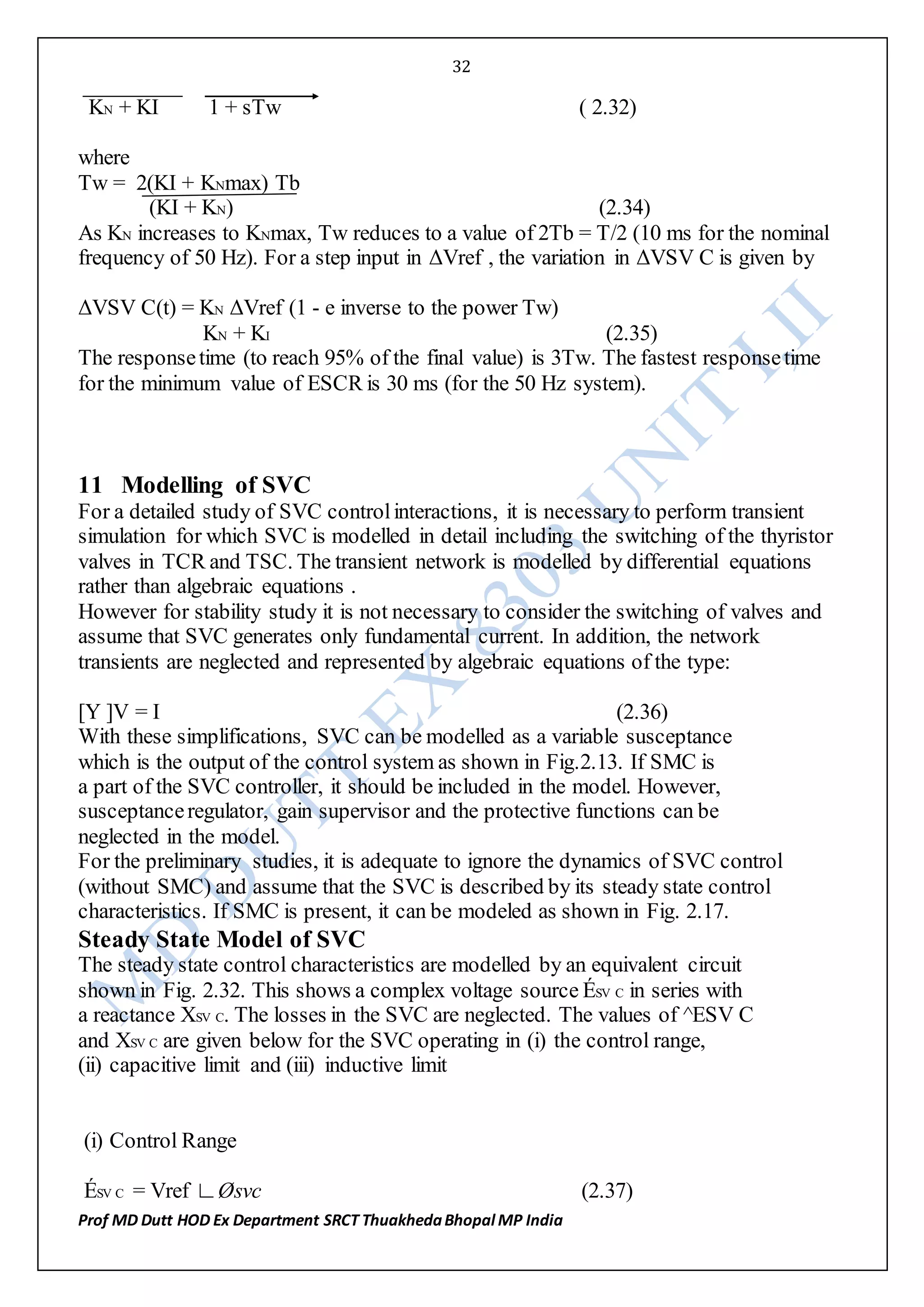 32
Prof MD Dutt HOD Ex Department SRCT ThuakhedaBhopal MP India
KN + KI 1 + sTw ( 2.32)
where
Tw = 2(KI + KNmax) Tb
(KI + KN) (2.34)
As KN increases to KNmax, Tw reduces to a value of 2Tb = T/2 (10 ms for the nominal
frequency of 50 Hz). For a step input in ΔVref , the variation in ΔVSV C is given by
ΔVSV C(t) = KN ΔVref (1 - e inverse to the power Tw)
KN + KI (2.35)
The responsetime (to reach 95% of the final value) is 3Tw. The fastest responsetime
for the minimum value of ESCR is 30 ms (for the 50 Hz system).
11 Modelling of SVC
For a detailed study of SVC controlinteractions, it is necessary to perform transient
simulation for which SVC is modelled in detail including the switching of the thyristor
valves in TCR and TSC. The transient network is modelled by differential equations
rather than algebraic equations .
However for stability study it is not necessary to consider the switching of valves and
assume that SVC generates only fundamental current. In addition, the network
transients are neglected and represented by algebraic equations of the type:
[Y ]V = I (2.36)
With these simplifications, SVC can be modelled as a variable susceptance
which is the output of the control system as shown in Fig.2.13. If SMC is
a part of the SVC controller, it should be included in the model. However,
susceptanceregulator, gain supervisor and the protective functions can be
neglected in the model.
For the preliminary studies, it is adequate to ignore the dynamics of SVC control
(without SMC) and assume that the SVC is described by its steady state control
characteristics. If SMC is present, it can be modeled as shown in Fig. 2.17.
Steady State Model of SVC
The steady state control characteristics are modelled by an equivalent circuit
shown in Fig. 2.32. This shows a complex voltage source ÉSV C in series with
a reactance XSV C. The losses in the SVC are neglected. The values of ^ESV C
and XSV C are given below for the SVC operating in (i) the control range,
(ii) capacitive limit and (iii) inductive limit
(i) Control Range
ÉSV C = Vref ∟Øsvc (2.37)
 