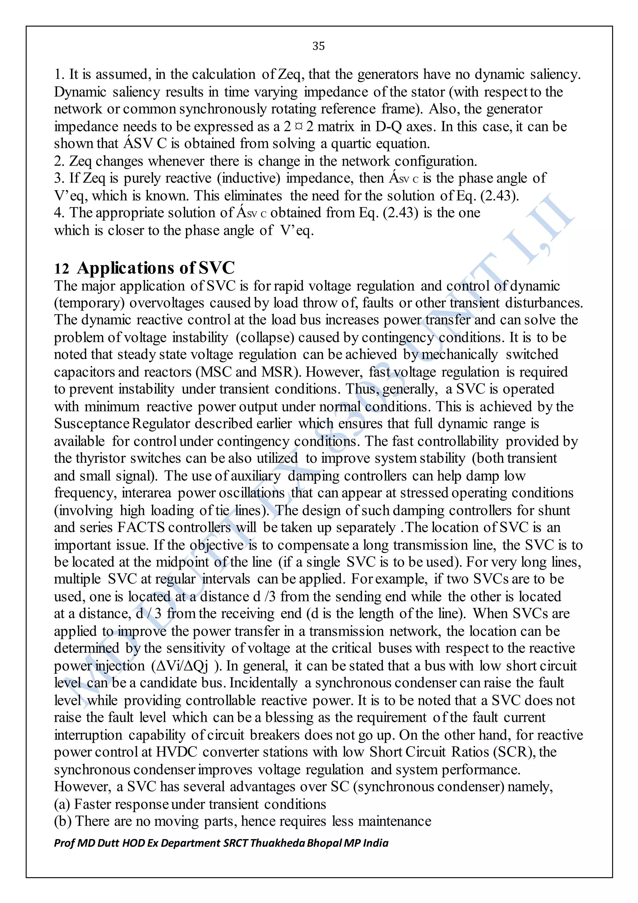 35
Prof MD Dutt HOD Ex Department SRCT ThuakhedaBhopal MP India
1. It is assumed, in the calculation of Zeq, that the generators have no dynamic saliency.
Dynamic saliency results in time varying impedance of the stator (with respectto the
network or common synchronously rotating reference frame). Also, the generator
impedance needs to be expressed as a 2 ¤ 2 matrix in D-Q axes. In this case, it can be
shown that ÁSV C is obtained from solving a quartic equation.
2. Zeq changes whenever there is change in the network configuration.
3. If Zeq is purely reactive (inductive) impedance, then ÁSV C is the phase angle of
V’eq, which is known. This eliminates the need for the solution of Eq. (2.43).
4. The appropriate solution of ÁSV C obtained from Eq. (2.43) is the one
which is closer to the phase angle of V’eq.
12 Applications of SVC
The major application of SVC is for rapid voltage regulation and control of dynamic
(temporary) overvoltages caused by load throw of, faults or other transient disturbances.
The dynamic reactive control at the load bus increases power transfer and can solve the
problem of voltage instability (collapse) caused by contingency conditions. It is to be
noted that steady state voltage regulation can be achieved by mechanically switched
capacitors and reactors (MSC and MSR). However, fast voltage regulation is required
to prevent instability under transient conditions. Thus, generally, a SVC is operated
with minimum reactive power output under normal conditions. This is achieved by the
SusceptanceRegulator described earlier which ensures that full dynamic range is
available for controlunder contingency conditions. The fast controllability provided by
the thyristor switches can be also utilized to improve system stability (both transient
and small signal). The use of auxiliary damping controllers can help damp low
frequency, interarea power oscillations that can appear at stressed operating conditions
(involving high loading of tie lines). The design of such damping controllers for shunt
and series FACTS controllers will be taken up separately .The location of SVC is an
important issue. If the objective is to compensate a long transmission line, the SVC is to
be located at the midpoint of the line (if a single SVC is to be used). For very long lines,
multiple SVC at regular intervals can be applied. Forexample, if two SVCs are to be
used, one is located at a distance d /3 from the sending end while the other is located
at a distance, d / 3 from the receiving end (d is the length of the line). When SVCs are
applied to improve the power transfer in a transmission network, the location can be
determined by the sensitivity of voltage at the critical buses with respect to the reactive
power injection (ΔVi/ΔQj ). In general, it can be stated that a bus with low short circuit
level can be a candidate bus. Incidentally a synchronous condenser can raise the fault
level while providing controllable reactive power. It is to be noted that a SVC does not
raise the fault level which can be a blessing as the requirement of the fault current
interruption capability of circuit breakers does not go up. On the other hand, for reactive
power control at HVDC converter stations with low Short Circuit Ratios (SCR), the
synchronous condenserimproves voltage regulation and system performance.
However, a SVC has several advantages over SC (synchronous condenser) namely,
(a) Faster responseunder transient conditions
(b) There are no moving parts, hence requires less maintenance
 