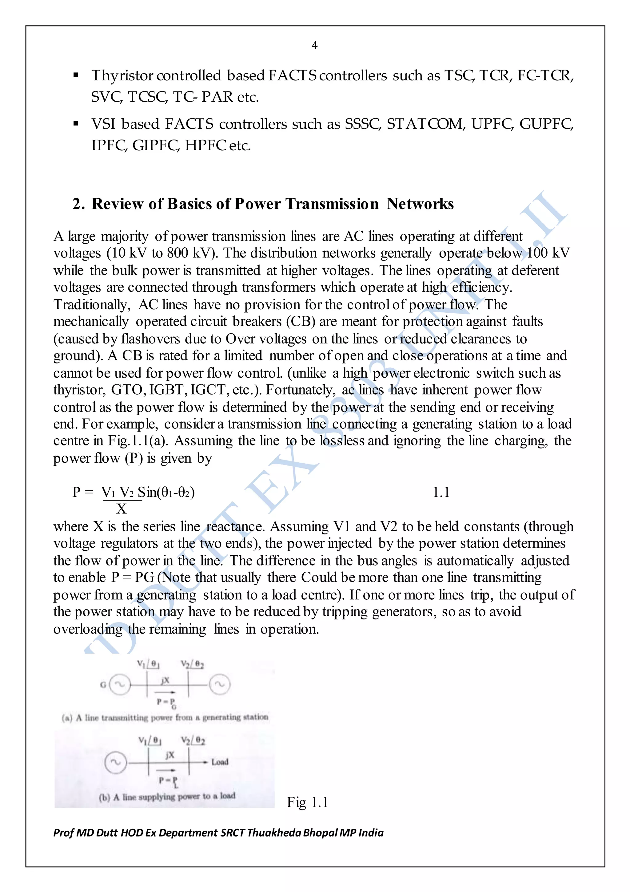 4
Prof MD Dutt HOD Ex Department SRCT ThuakhedaBhopal MP India
 Thyristor controlled based FACTS controllers such as TSC, TCR, FC‐TCR,
SVC, TCSC, TC‐ PAR etc. 

 VSI based FACTS controllers such as SSSC, STATCOM, UPFC, GUPFC,
IPFC, GIPFC, HPFC etc. 
2. Review of Basics of Power Transmission Networks
A large majority of power transmission lines are AC lines operating at different
voltages (10 kV to 800 kV). The distribution networks generally operate below 100 kV
while the bulk power is transmitted at higher voltages. The lines operating at deferent
voltages are connected through transformers which operate at high efficiency.
Traditionally, AC lines have no provision for the controlof power flow. The
mechanically operated circuit breakers (CB) are meant for protection against faults
(caused by flashovers due to Over voltages on the lines or reduced clearances to
ground). A CB is rated for a limited number of open and close operations at a time and
cannot be used for power flow control. (unlike a high power electronic switch such as
thyristor, GTO, IGBT, IGCT, etc.). Fortunately, ac lines have inherent power flow
control as the power flow is determined by the power at the sending end or receiving
end. For example, considera transmission line connecting a generating station to a load
centre in Fig.1.1(a). Assuming the line to be lossless and ignoring the line charging, the
power flow (P) is given by
P = V1 V2 Sin(θ1-θ2) 1.1
X
where X is the series line reactance. Assuming V1 and V2 to be held constants (through
voltage regulators at the two ends), the power injected by the power station determines
the flow of power in the line. The difference in the bus angles is automatically adjusted
to enable P = PG (Note that usually there Could be more than one line transmitting
power from a generating station to a load centre). If one or more lines trip, the output of
the power station may have to be reduced by tripping generators, so as to avoid
overloading the remaining lines in operation.
Fig 1.1
 
