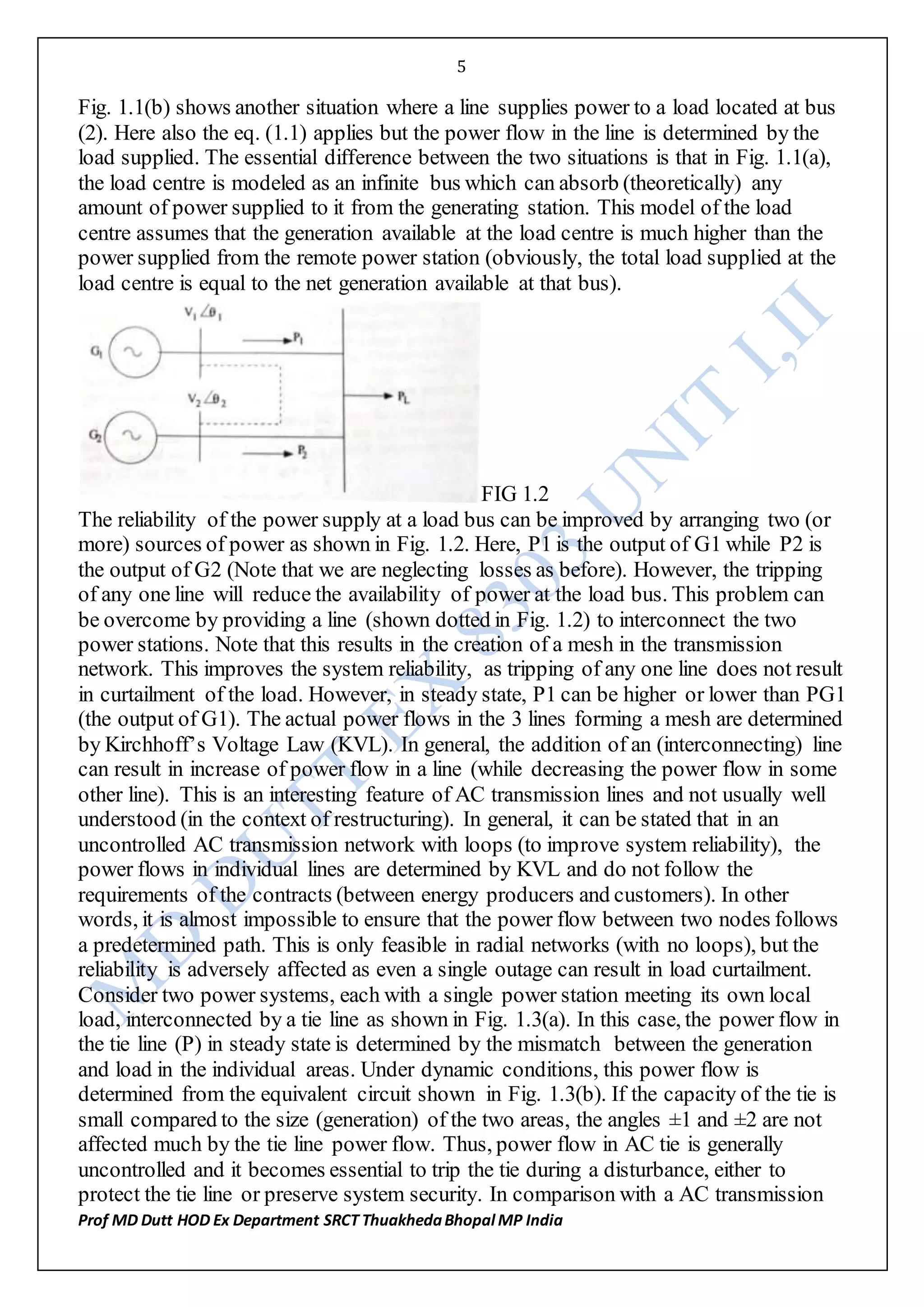 5
Prof MD Dutt HOD Ex Department SRCT ThuakhedaBhopal MP India
Fig. 1.1(b) shows another situation where a line supplies power to a load located at bus
(2). Here also the eq. (1.1) applies but the power flow in the line is determined by the
load supplied. The essential difference between the two situations is that in Fig. 1.1(a),
the load centre is modeled as an infinite bus which can absorb (theoretically) any
amount of power supplied to it from the generating station. This model of the load
centre assumes that the generation available at the load centre is much higher than the
power supplied from the remote power station (obviously, the total load supplied at the
load centre is equal to the net generation available at that bus).
FIG 1.2
The reliability of the power supply at a load bus can be improved by arranging two (or
more) sources of power as shown in Fig. 1.2. Here, P1 is the output of G1 while P2 is
the output of G2 (Note that we are neglecting losses as before). However, the tripping
of any one line will reduce the availability of power at the load bus. This problem can
be overcome by providing a line (shown dotted in Fig. 1.2) to interconnect the two
power stations. Note that this results in the creation of a mesh in the transmission
network. This improves the system reliability, as tripping of any one line does not result
in curtailment of the load. However, in steady state, P1 can be higher or lower than PG1
(the output of G1). The actual power flows in the 3 lines forming a mesh are determined
by Kirchhoff’s Voltage Law (KVL). In general, the addition of an (interconnecting) line
can result in increase of power flow in a line (while decreasing the power flow in some
other line). This is an interesting feature of AC transmission lines and not usually well
understood (in the context of restructuring). In general, it can be stated that in an
uncontrolled AC transmission network with loops (to improve system reliability), the
power flows in individual lines are determined by KVL and do not follow the
requirements of the contracts (between energy producers and customers). In other
words, it is almost impossible to ensure that the power flow between two nodes follows
a predetermined path. This is only feasible in radial networks (with no loops), but the
reliability is adversely affected as even a single outage can result in load curtailment.
Consider two power systems, each with a single power station meeting its own local
load, interconnected by a tie line as shown in Fig. 1.3(a). In this case, the power flow in
the tie line (P) in steady state is determined by the mismatch between the generation
and load in the individual areas. Under dynamic conditions, this power flow is
determined from the equivalent circuit shown in Fig. 1.3(b). If the capacity of the tie is
small compared to the size (generation) of the two areas, the angles ±1 and ±2 are not
affected much by the tie line power flow. Thus, power flow in AC tie is generally
uncontrolled and it becomes essential to trip the tie during a disturbance, either to
protect the tie line or preserve system security. In comparison with a AC transmission
 