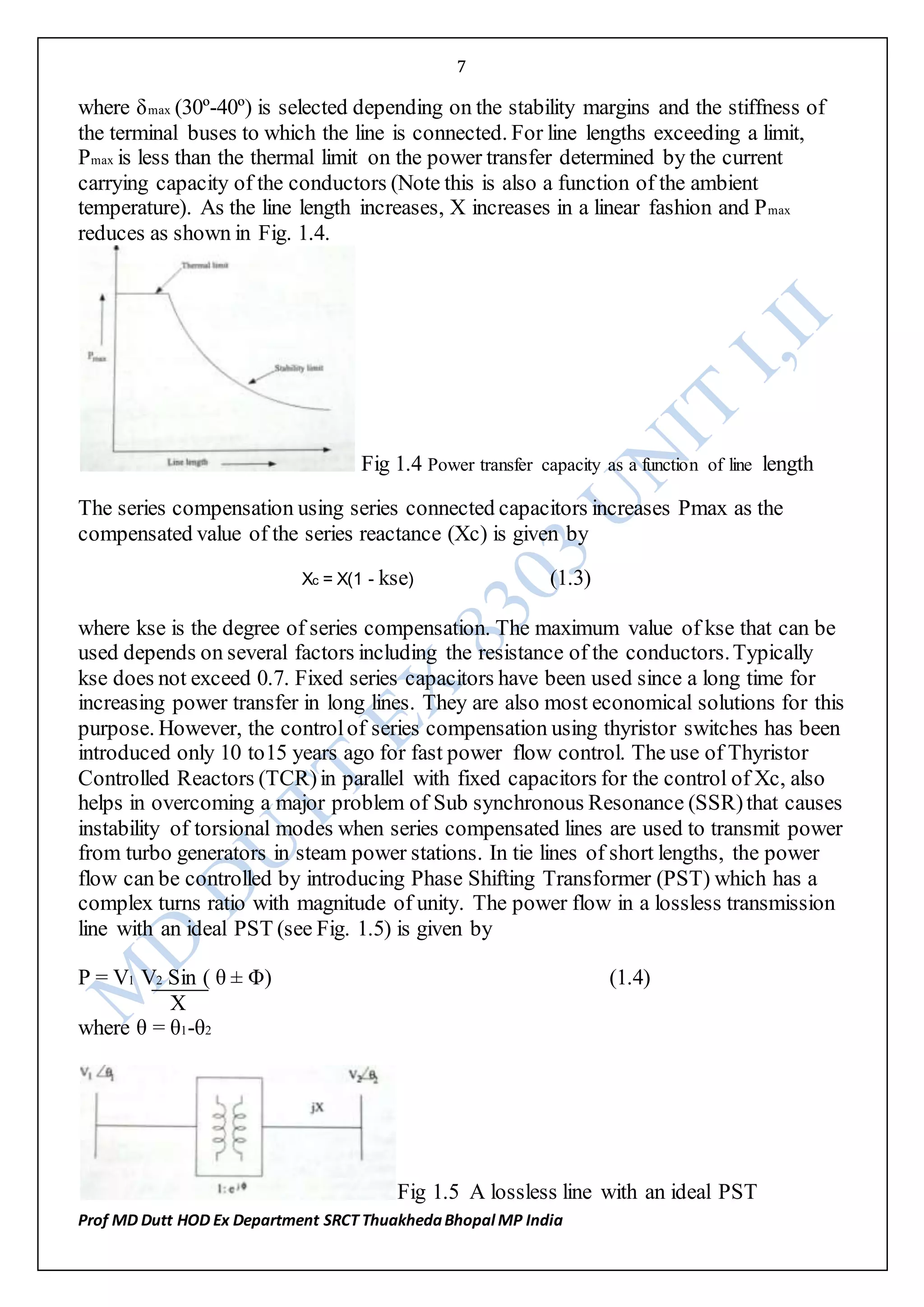 7
Prof MD Dutt HOD Ex Department SRCT ThuakhedaBhopal MP India
where δmax (30º-40º) is selected depending on the stability margins and the stiffness of
the terminal buses to which the line is connected. For line lengths exceeding a limit,
Pmax is less than the thermal limit on the power transfer determined by the current
carrying capacity of the conductors (Note this is also a function of the ambient
temperature). As the line length increases, X increases in a linear fashion and Pmax
reduces as shown in Fig. 1.4.
Fig 1.4 Power transfer capacity as a function of line length
The series compensation using series connected capacitors increases Pmax as the
compensated value of the series reactance (Xc) is given by
Xc = X(1 - kse) (1.3)
where kse is the degree of series compensation. The maximum value of kse that can be
used depends on several factors including the resistance of the conductors.Typically
kse does not exceed 0.7. Fixed series capacitors have been used since a long time for
increasing power transfer in long lines. They are also most economical solutions for this
purpose. However, the controlof series compensation using thyristor switches has been
introduced only 10 to15 years ago for fast power flow control. The use of Thyristor
Controlled Reactors (TCR)in parallel with fixed capacitors for the control of Xc, also
helps in overcoming a major problem of Sub synchronous Resonance (SSR)that causes
instability of torsional modes when series compensated lines are used to transmit power
from turbo generators in steam power stations. In tie lines of short lengths, the power
flow can be controlled by introducing Phase Shifting Transformer (PST) which has a
complex turns ratio with magnitude of unity. The power flow in a lossless transmission
line with an ideal PST (see Fig. 1.5) is given by
P = V1 V2 Sin ( θ ± Φ) (1.4)
X
where θ = θ1-θ2
Fig 1.5 A lossless line with an ideal PST
 