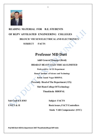 1
Prof MD Dutt HOD Ex Department SRCT ThuakhedaBhopal MP India
READING MATERIAL FOR B.E. STUDENTS
OF RGPV AFFILIATED ENGINEERING COLLEGES
BRANCH VIII SEM ELECTRICALAND ELECTRONICS
SUBJECT FACTS
Professor MD Dutt
Addl GeneralManager(Retd)
BHARAT HEAVY ELECTRICALS LIMITED
Professor(Ex) in EX Department
Bansal Institute of Science and Technology
Kokta Anand Nagar BHOPAL
Presently Head of The Department ( EX)
Shri Ram College OfTechnology
Thuakheda BHOPAL
Sub Code EX 8303 Subject FACTS
UNIT I & II Basic issues, FACT Controllers
Static VAR Compensator (SVC)
 