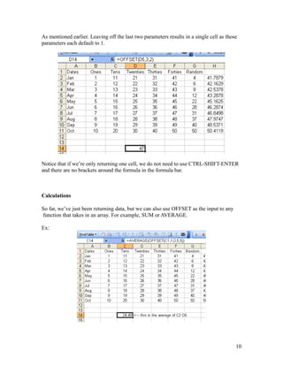 As mentioned earlier. Leaving off the last two parameters results in a single cell as those
parameters each default to 1.
Notice that if we’re only returning one cell, we do not need to use CTRL-SHIFT-ENTER
and there are no brackets around the formula in the formula bar.
Calculations
So far, we’ve just been returning data, but we can also use OFFSET as the input to any
function that takes in an array. For example, SUM or AVERAGE.
Ex:
10
 