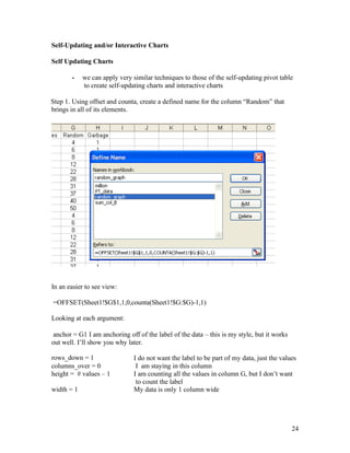 Self-Updating and/or Interactive Charts
Self Updating Charts
- we can apply very similar techniques to those of the self-updating pivot table
to create self-updating charts and interactive charts
Step 1. Using offset and counta, create a defined name for the column “Random” that
brings in all of its elements.
In an easier to see view:
=OFFSET(Sheet1!$G$1,1,0,counta(Sheet1!$G:$G)-1,1)
Looking at each argument:
anchor = G1 I am anchoring off of the label of the data – this is my style, but it works
out well. I’ll show you why later.
24
rows_down = 1
columns_over = 0
height = # values – 1
I do not want the label to be part of my data, just the values
I am staying in this column
I am counting all the values in column G, but I don’t want
to count the label
My data is only 1 column wide
width = 1
 