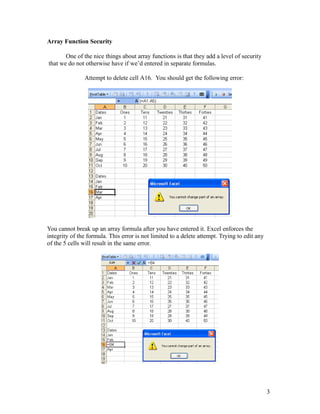Array Function Security
One of the nice things about array functions is that they add a level of security
that we do not otherwise have if we’d entered in separate formulas.
Attempt to delete cell A16. You should get the following error:
You cannot break up an array formula after you have entered it. Excel enforces the
integrity of the formula. This error is not limited to a delete attempt. Trying to edit any
of the 5 cells will result in the same error.
3
 