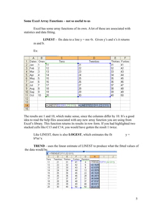 Some Excel Array Functions – not so useful to us
Excel has some array functions of its own. A lot of these are associated with
statistics and data fitting.
LINEST - fits data to a line y = mx+b. Given y’s and x’s it returns
m and b.
Ex:
The results are 1 and 10, which make sense, since the columns differ by 10. It’s a good
idea to read the help files associated with any new array function you are using from
Excel’s library. This function returns its results in row form. If you had highlighted two
stacked cells like C13 and C14, you would have gotten the result 1 twice.
Like LINEST, there is also LOGEST, which estimates the fit y =
b*m^x
TREND – uses the linear estimate of LINEST to produce what the fitted values of
the data would be.
5
 