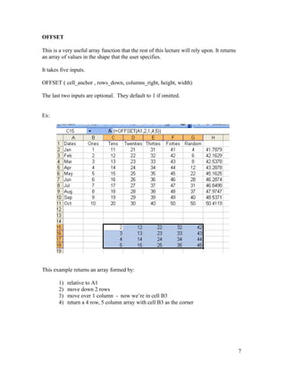 OFFSET
This is a very useful array function that the rest of this lecture will rely upon. It returns
an array of values in the shape that the user specifies.
It takes five inputs.
OFFSET ( cell_anchor , rows_down, columns_right, height, width)
The last two inputs are optional. They default to 1 if omitted.
Ex:
This example returns an array formed by:
1) relative to A1
2) move down 2 rows
3) move over 1 column - now we’re in cell B3
4) return a 4 row, 5 column array with cell B3 as the corner
7
 