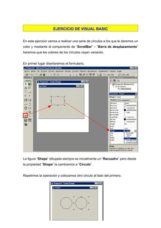 EJERCICIO DE VISUAL BASIC


En este ejercicio vamos a realizar una serie de círculos a los que le daremos un
color y mediante el componente de “ScrollBar” – “Barra de desplazamiento”
haremos que los colores de los círculos vayan variando.


En primer lugar diseñaremos el formulario,




La figura “Shape” dibujada siempre es inicialmente un “Recuadro” pero desde
la propiedad “Shape” la cambiamos a “Circulo”.


Repetimos la operación y colocamos otro circulo al lado del primero,
 