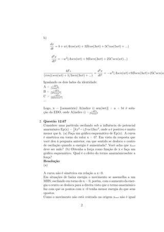 b)
dx
dt
= b + w(Acos(wt) + 3Bcos(3wt) + 5Ccos(5wt) + ...)
d2
x
dt2
= −w2
(Asen(wt) + 9Bsen(3wt) + 25Csen(wt)...)
4F0
(πm)(sen(wt) + 1/3sen(3wt) + ...)
=
d2
x
dt2
= −w2
(Asen(wt)+9Bsen(3wt)+25Csen(w
Igualando os dois lados da identidade:
A = −4F0
(πmw2)
B = −4F0
(27πmw2)
C = −4F0
(625πmw2)
...
Logo, x = [(somatório) A(indice i) sen(iwt)] + a + bt é solu-
ção da EDO, onde A(indice i) = −4F0
i3πmw2
2. Questão 12.67
Considere uma partícula oscilando sob a inﬂuência do potencial
anarmônico Ep(x) = 1
2
kx2
−zfrac13ax3
, onde a é positivo e muito
menor que k. (a) Faça um gráﬁco esquemático de Ep(x). A curva
é simétrica em torno do valor x = 0? Em vista da resposta que
você deu à pergunta anterior, em que sentido se desloca o centro
de oscilação quando a energia é aumentada? Você acha que xmed
deve ser nulo? (b) Obtenha a força como função de x e faça um
gráﬁco esquemático. Qual é o efeito do termo anarmônicosobre a
força?
Resolução
(a)
A curva não é simétrica em relação a x=0.
Em situações de baixa energia o movimento se assemelha a um
MHS, oscilando em torno de x = 0, porém, com o aumento da ener-
gia o centro se desloca para a direita visto que o termo anarmônico
faz com que os pontos com x>0 tenha menor energia do que seus
opostos.
Como o movimento não está centrado na origem xmed não é igual
2
 