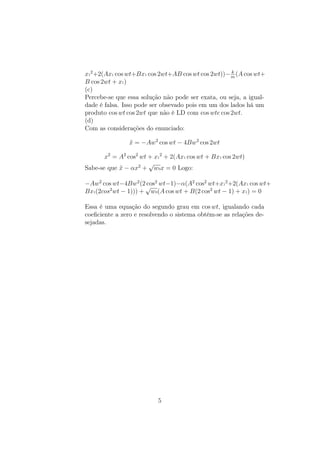 x1
2
+2(Ax1 cos wt+Bx1 cos 2wt+AB cos wt cos 2wt))− k
m
(A cos wt+
B cos 2wt + x1)
(c)
Percebe-se que essa solução não pode ser exata, ou seja, a igual-
dade é falsa. Isso pode ser obsevado pois em um dos lados há um
produto cos wt cos 2wt que não é LD com cos wte cos 2wt.
(d)
Com as considerações do enunciado:
¨x = −Aw2
cos wt − 4Bw2
cos 2wt
x2
= A2
cos2
wt + x1
2
+ 2(Ax1 cos wt + Bx1 cos 2wt)
Sabe-se que ¨x − αx2
+
√
w0x = 0 Logo:
−Aw2
cos wt−4Bw2
(2 cos2
wt−1)−α(A2
cos2
wt+x1
2
+2(Ax1 cos wt+
Bx1(2cos2
wt − 1))) +
√
w0(A cos wt + B(2 cos2
wt − 1) + x1) = 0
Essa é uma equação do segundo grau em cos wt, igualando cada
coeﬁciente a zero e resolvendo o sistema obtém-se as relações de-
sejadas.
5
 