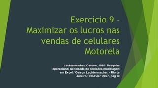 Exercício 9 –
Maximizar os lucros nas
vendas de celulares
Motorela
Lachtermacher, Gerson, 1956- Pesquisa
operacional na tomada de decisões modelagem
em Excel / Gerson Lachtermacher. - Rio de
Janeiro : Elsevier, 2007, pág 60
 