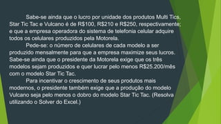 Sabe-se ainda que o lucro por unidade dos produtos Multi Tics,
Star Tic Tac e Vulcano é de R$100, R$210 e R$250, respectivamente;
e que a empresa operadora do sistema de telefonia celular adquire
todos os celulares produzidos pela Motorela.
Pede-se: o número de celulares de cada modelo a ser
produzido mensalmente para que a empresa maximize seus lucros.
Sabe-se ainda que o presidente da Motorela exige que os três
modelos sejam produzidos e quer lucrar pelo menos R$25.200/mês
com o modelo Star Tic Tac.
Para incentivar o crescimento de seus produtos mais
modernos, o presidente também exige que a produção do modelo
Vulcano seja pelo menos o dobro do modelo Star Tic Tac. (Resolva
utilizando o Solver do Excel.)
 