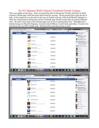 Ex 911 Operator Holli Cohoon's Facebook Friends Listings
This is an update on this story. Since we posted the link on Gloucester VA links and News to Holli
Cohoon's friends page, Holli has since deactivated her account. We are posting here what she has to
hide. In her response to us she told us she was not friends with any of the local Sheriff's deputies or
other law enforcement in Gloucester yet her Facebook page friends section tells an entirely different
story. We took screen shots of her friends pages and we are re-posting them here. Throughout her
friends listings are Sheriff's Deputies, Animal Control Officers, Court Clerks and others. Exactly who
she told us she was NOT friends with. And she told us she does not lie as well.
 