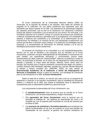 13
PRESENTACIÓN
El Curso Introductorio de la Universidad Nacional Abierta (UNA) de
Venezuela, es el requisito de entrada a los estudios, para todas las carreras de
pregrado en la institución. Es una oferta académica que representa para el/a
estudiante que aspira ingresar en la UNA, una experiencia de aprendizaje integrada
por aspectos personales, que se dan en la interacción con situaciones novedosas
propias del sistema universitario y por la elección de una carrera. Por otra parte, y en
vinculación estrecha con lo anterior, incluye un conjunto de procesos que contribuyen
a afianzar competencias básicas y generales para: a) la adaptación a la modalidad de
estudios a distancia que caracteriza a la universidad; b) la determinación de las
motivaciones, los intereses y la vocación de las y los estudiantes al seleccionar una
carrera que les lleve a alcanzar una(s) meta(s); c) la aplicación de estrategias para la
búsqueda y el procesamiento de información en diversas fuentes y d) el uso de
estrategias para producir textos académicos.
Al momento de inscribirse en la universidad, la y los estudiantes/aspirantes,
término con el cual se identifica a las personas que se inscriben en el Curso
Introductorio, presentan una gran heterogeneidad de necesidades y motivaciones. En
gran medida, sus experiencias educativas y conocimientos previos están
caracterizados por altas cuotas de “presencialidad”, dada por la asistencia a aulas de
clase y la proximidad al docente, en el marco de una dependencia institucional para
estudiar y aprender, la mayor parte del tiempo. Además, tienen varios años sin
estudiar, han recibido poca o ninguna orientación vocacional para elegir una carrera y
cumplen diversos roles (familiares, laborales, sociales etc.) que les dificulta dedicarse
al estudio a tiempo completo (En: UNA/VRA, 2003). En este sentido el
Vicerrectorado Académico de la Institución a través del Subprograma de
Servicios al Estudiante ofrecen a todos los inscritos, una estrategia de orientación
para la vida estudiantil en la UNA: el Curso Introductorio.
Sobre la base de lo anterior, se resume que este curso es un programa de
adaptación e inserción a los estudios universitarios, bajo la modalidad de educación
abierta y a distancia de la UNA, que orienta al estudiante hacia el desarrollo de
competencias para su desempeño académico y personal-social.
Los componentes fundamentales del Curso Introductorio son:
ü El estudiante/aspirante como la persona que se inscribe en el Curso
Introductorio, con diversas expectativas y rasgos individuales.
ü El/a egresado/a del Curso Introductorio como la persona que ha
aprobado la totalidad de los objetivos de aprendizaje del curso y ha
cumplido así, con el requisito para inscribirse en una de las carreras que
le ofrece la UNA.
ü Los procesos de orientación y formativo-educativo que constituyen los
pilares fundamentales en los que se sustenta el curso para atender las
necesidades de los usuarios, al generar los cambios necesarios en
 
