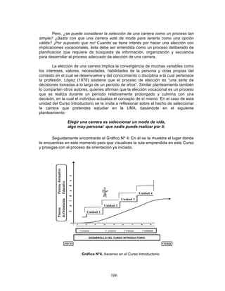 106
Pero, ¿se puede considerar la selección de una carrera como un proceso tan
simple? ¿Basta con que una carrera esté de moda para tenerla como una opción
válida? ¡Por supuesto que no! Cuando se tiene interés por hacer una elección con
implicaciones vocacionales, ésta debe ser entendida como un proceso deliberado de
planificación que requiere de búsqueda de información, organización y secuencia
para desarrollar el proceso adecuado de elección de una carrera.
La elección de una carrera implica la convergencia de muchas variables como
los intereses, valores, necesidades, habilidades de la persona y otras propias del
contexto en el cual se desenvuelve y del conocimiento o disciplina a la cual pertenece
la profesión. López (1975) sostiene que el proceso de elección es “una serie de
decisiones tomadas a lo largo de un período de años”. Similar planteamiento también
lo comparten otros autores, quienes afirman que la elección vocacional es un proceso
que se realiza durante un período relativamente prolongado y culmina con una
decisión, en la cual el individuo actualiza el concepto de sí mismo. En el caso de esta
unidad del Curso Introductorio se te invita a reflexionar sobre el hecho de seleccionar
la carrera que pretendes estudiar en la UNA, basándote en el siguiente
planteamiento:
Elegir una carrera es seleccionar un modo de vida,
algo muy personal que nadie puede realizar por ti.
Seguidamente encontrarás el Gráfico Nº 4. En él se te muestra el lugar donde
te encuentras en este momento para que visualices la ruta emprendida en este Curso
y prosigas con el proceso de orientación ya iniciado.
El tiempo sugerido para el estudio de la Unidad 2 es de dos semanas.
DESARROLLO DEL CURSO INTRODUCTORIO
2 semanas 2 semanas 2 semanas 3 semanas
Gráfico N°4. Ascenso en el Curso Introductorio
Introductorio
 