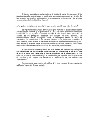107
El tiempo sugerido para el estudio de la Unidad 2 es de dos semanas. Éste
resulta adecuado para alcanzar el objetivo de aprendizaje propuesto, en función de
las variables personales, contextuales, de la estructura de la carrera y las propias
características de la institución a distancia
¿Por qué es importante el estudio de esta unidad en el Curso Introductorio?
Es importante esta unidad dado que un gran número de estudiantes ingresan
a la educación superior, y en particular a la UNA, sin haber recibido la orientación
vocacional que les ayude a realizar la elección de una carrera como producto del
análisis de los principales aspectos que influyen en dicha elección. Tal
desconocimiento afecta, en algunos casos, el desempeño exitoso de los y las
estudiantes y la prosecución de los estudios. En otros casos, se traduce en cambios a
otras carreras en las cuales el estudiante supone que tendrá mejor actuación; y así,
entre errores y aciertos, logra su esclarecimiento vocacional, teniendo como costo
unos cuantos semestres o años cursados, sin el mejor aprovechamiento.
Por los motivos antes expuestos, en esta unidad, se pretende ayudarte para
que determines las necesidades, motivaciones, los intereses y la vocación que
te llevan a elegir una carrera de la oferta académica de la Institución. Por otra
parte, se te ofrece información sobre el conocimiento de ti mismo y las posibilidades
de estudios y de trabajo que favorecen la reafirmación de tus inclinaciones
vocacionales.
Seguidamente, encontrarás el gráfico Nº 5 que contiene la representación
gráfica del contenido de esta unidad.
 