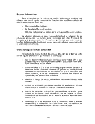 109
Recursos de instrucción
Están constituidos por el conjunto de medios, instrumentos y apoyos que
utilizarás para cumplir con los requerimientos de esta unidad en el logro eficiente del
objetivo de aprendizaje. Éstos son:
• El documento Plan de Curso,
• La Carpeta del Curso Introductorio, y
• El texto o material impreso editado por la UNA, para el Curso Introductorio
La utilización adecuada de estos recursos te facilitará la realización de las
actividades propuestas. La manera como interactúes con ellos favorecerá la
búsqueda y el procesamiento de informaciones pertinentes para este curso en
beneficio de la adecuada elección que puedas hacer, para ubicarte académicamente
en un área del conocimiento.
Orientaciones para el estudio de la unidad
Para el estudio de esta Unidad, denominada Elección de la Carrera se te
ofrecen algunas orientaciones que facilitarán tu aprendizaje:
• Lee con detenimiento el objetivo de aprendizaje de la Unidad, a fin de que
puedas anticipar de manera precisa los cambios que pueden ocurrir en ti,
como producto del estudio en ella.
• Relee el Gráfico Nº 2, a fin de que identifiques por nombres los temas a
desarrollar, cuáles contenidos crees conocer y cuáles no. Ello te permitirá
concentrar tus esfuerzos en los aspectos en los que te encuentres con
menos fortaleza, a fin de dimensionar el alcance del objetivo de
aprendizaje y los contenidos de esta unidad.
• Planifica tu tiempo de estudio, utilizando el instrumento indicado en la
Unidad I.
• Realiza las actividades propuestas insertadas en el desarrollo de esta
unidad, con el fin de fijar conocimientos y reflexionar sobre ellos.
• Efectúa las consultas bibliográficas que consideres necesarias para
ampliar los contenidos. Para ello cuentas con la Carpeta del Curso
Introductorio que encontrarás en el Centro de Recursos Múltiples de tu
Centro Local.
• Desempeña tu rol de estudiante activo y participativo; pues tú eres el
responsable y el protagonista de tu aprendizaje. Ante cualquier duda, te
será de mucha ayuda la entrevista oportuna con tu orientador.
 