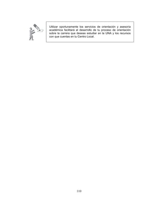 110
Utilizar oportunamente los servicios de orientación y asesoría
académica facilitará el desarrollo de tu proceso de orientación
sobre la carrera que deseas estudiar en la UNA y los recursos
con que cuentas en tu Centro Local.
 