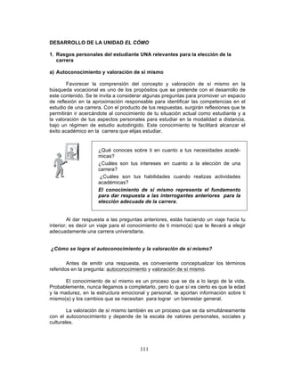 111
DESARROLLO DE LA UNIDAD EL CÓMO
1. Rasgos personales del estudiante UNA relevantes para la elección de la
carrera
a) Autoconocimiento y valoración de sí mismo
Favorecer la comprensión del concepto y valoración de sí mismo en la
búsqueda vocacional es uno de los propósitos que se pretende con el desarrollo de
este contenido. Se te invita a considerar algunas preguntas para promover un espacio
de reflexión en la aproximación responsable para identificar las competencias en el
estudio de una carrera. Con el producto de tus respuestas, surgirán reflexiones que te
permitirán ir acercándote al conocimiento de tu situación actual como estudiante y a
la valoración de tus aspectos personales para estudiar en la modalidad a distancia,
bajo un régimen de estudio autodirigido. Este conocimiento te facilitará alcanzar el
éxito académico en la carrera que elijas estudiar.
Al dar respuesta a las preguntas anteriores, estás haciendo un viaje hacia tu
interior; es decir un viaje para el conocimiento de ti mismo(a) que te llevará a elegir
adecuadamente una carrera universitaria.
¿Cómo se logra el autoconocimiento y la valoración de sí mismo?
Antes de emitir una respuesta, es conveniente conceptualizar los términos
referidos en la pregunta: autoconocimiento y valoración de sí mismo.
El conocimiento de sí mismo es un proceso que se da a lo largo de la vida.
Probablemente, nunca llegamos a completarlo, pero lo que sí es cierto es que la edad
y la madurez, en la estructura emocional y personal, te aportan información sobre ti
mismo(a) y los cambios que se necesitan para lograr un bienestar general.
La valoración de sí mismo también es un proceso que se da simultáneamente
con el autoconocimiento y depende de la escala de valores personales, sociales y
culturales.
¿Qué conoces sobre ti en cuanto a tus necesidades acadé-
micas?
¿Cuáles son tus intereses en cuanto a la elección de una
carrera?
¿Cuáles son tus habilidades cuando realizas actividades
académicas?
El conocimiento de sí mismo representa el fundamento
para dar respuesta a las interrogantes anteriores para la
elección adecuada de la carrera.
 