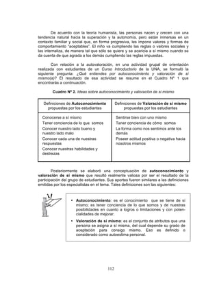 112
De acuerdo con la teoría humanista, las personas nacen y crecen con una
tendencia natural hacia la superación y la autonomía, pero están inmersas en un
contexto familiar y social que, en forma progresiva, les impone valores y formas de
comportamiento “aceptables”. El niño va cumpliendo las reglas o valores sociales y
las internaliza, de manera tal que sólo se quiere y se acaricia a sí mismo cuando se
da cuenta de que agrada a los demás cumpliendo las reglas impuestas.
Con relación a la autovaloración, en una actividad grupal de orientación
realizada con estudiantes de un Curso Introductorio de la UNA, se formuló la
siguiente pregunta: ¿Qué entiendes por autoconocimiento y valoración de sí
mismo(a)? El resultado de esa actividad se resume en el Cuadro Nº 1 que
encontrarás a continuación.
Cuadro Nº 2. Ideas sobre autoconocimiento y valoración de si mismo
Definiciones de Autoconocimiento
propuestas por los estudiantes
Definiciones de Valoración de sí mismo
propuestas por los estudiantes
Conocerse a sí mismo Sentirse bien con uno mismo
Tener conciencia de lo que somos Tener conciencia de cómo somos
Conocer nuestro lado bueno y
nuestro lado malo
La forma como nos sentimos ante los
demás
Conocer cada una de nuestras
respuestas
Conocer nuestras habilidades y
destrezas
Poseer actitud positiva o negativa hacia
nosotros mismos
Posteriormente se elaboró una conceptuación de autoconocimiento y
valoración de sí mismo que resultó realmente valiosa por ser el resultado de la
participación del grupo de estudiantes. Sus aportes fueron similares a las definiciones
emitidas por los especialistas en el tema. Tales definiciones son las siguientes:
• Autoconocimiento: es el conocimiento que se tiene de sí
mismo; es tener conciencia de lo que somos y de nuestras
posibilidades en cuanto a logros o limitaciones y con poten-
cialidades de mejorar.
• Valoración de sí mismo: es el conjunto de atributos que una
persona se asigna a sí misma, del cual depende su grado de
aceptación para consigo mismo. Eso es definido o
considerado como autoestima personal.
 