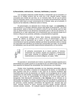 113
b) Necesidades, motivaciones, intereses, habilidades y vocación
Los conceptos anteriores pueden llevarte a comprender que el conocerte a ti
mismo es un trabajo continuo que se nutre día a día; requiere tiempo, espacio
consciente para mirarte tal cual eres, en un momento dado. De ahí que el camino
hacia la búsqueda interior nunca se termina; se actualiza permanentemente. Muchas
personas creen tener un buen conocimiento de sí mismas, otras, por el contrario, ni
siquiera se han detenido a reflexionar sobre sí mismos.
El autoconcepto y la valoración de sí mismo dan origen a la autoestima, la
cual constituye un concepto abstracto porque está ligada al pensamiento que tiene
cada persona sobre sí misma y en relación a cómo lo ven los demás; pero en todo
caso es determinante en las decisiones importantes para la vida de esa persona. La
autoestima es un valor relacionado con el sentimiento que una persona posee de sí
misma e influye en sus acciones, actitudes y comportamiento en general.
El conocimiento sobre sí mismo tiene diversas connotaciones. Algunos
autores se refieren al concepto de sí mismo como el autoconcepto y otros lo
mencionan como la descripción de sí mismo; lo cierto es que existe entre ellos
concordancia en que los conceptos realistas que tienen las personas sobre sí mismas
son esenciales para identificar sus tendencias vocacionales que luego se convertirán
en habilidades y que les permitirán desenvolverse exitosamente, en una carrera.
El suficiente conocimiento de sí mismo permite al individuo
comprender sus cambios, aceptar sus progresos y limitaciones,
para poder entender la cambiante realidad e ir ajustándose
creativamente a su entorno (Migone, en López, 1995).
El acercarte al conocimiento de ti mismo, te permitirá constatar aspectos de tu
personalidad que pueden guiarte en la escogencia de una determinada carrera. Entre
esos aspectos se destacan las necesidades, las motivaciones y los intereses.
Existen otras inquietudes asociadas con las relaciones personales: algunos
piensan formar una familia o iniciarse en la adquisición de bienes. La intensidad de
esta inquietud varía de un individuo a otro; pero en la mayoría constituye algo
importante para la toma de decisiones, en relación con la escogencia de su carrera
universitaria. En este sentido, el prestigio que tenga una profesión u oficio es un gran
atractivo, por lo que, en oportunidades, se convierte en la única razón para su
escogencia. Esta descripción corresponde a los intereses de un individuo en la
oportunidad de escoger una carrera universitaria; en ellos se denota la existencia de
necesidades. Al respecto, te puedes imaginar el tipo de necesidad y motivaciones de
las personas, cuando expresan comentarios del siguiente tipo: necesito algo que
hacer, necesito resolver mi futuro, necesito encontrar pareja, necesito casarme,
necesito estudiar, necesito… En cualquier aspecto imaginable de la vida, existe una
 
