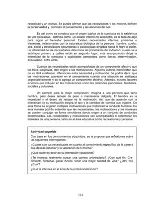 114
necesidad y un motivo. Se puede afirmar que las necesidades y los motivos definen
la personalidad y dominan el pensamiento y las acciones del ser.
Es así como se constata que el origen básico de la conducta es la existencia
de una necesidad, definida como un estado interno no satisfecho, es la falta de algo
para lograr el bienestar personal. Existen necesidades internas, primarias o
viscerales, relacionadas con la naturaleza biológica de la persona (hambre, sueño,
sed, sexo) y necesidades secundarias o psicológicas dirigidas hacia el logro o poder.
La intensidad de las necesidades determina las prioridades del individuo; cuáles va a
satisfacer primero y cuáles están en segundo lugar; esta jerarquización dirige la
intensidad de la conducta y cualidades personales como fuerza, determinación,
entusiasmo, entre otras.
Cuando las necesidades están acompañadas de un componente afectivo que
las hace subjetivas, dan origen a las motivaciones. Algunos autores manifiestan que
no es fácil establecer diferencias entre necesidad y motivación. Se podría decir, que
las motivaciones aparecen en el pensamiento cuando una situación es analizada
cognoscitivamente y se le agrega un componente afectivo. Además, existen factores
externos que influyen en las motivaciones como las presiones personales, familiares,
sociales y culturales.
Un ejemplo para la mejor compresión: imagina a una persona que tiene
hambre; pero desea rebajar de peso o mantenerse delgada. El hambre es la
necesidad y el deseo de rebajar es la motivación. Así que de acuerdo con la
intensidad de su motivación elegirá el tipo y la cantidad de comida que ingerirá. De
esta forma se originan múltiples motivaciones que motorizan la conducta humana. De
esta manera podrás entender que las necesidades, las motivaciones y los intereses
se pueden conjugar en forma simultánea dando origen a un conjunto de conductas
determinadas. Las necesidades y motivaciones van acompañadas o determinan los
intereses de una persona, tanto en el área educativa como recreacional y personal.
Actividad sugerida
Con base en los conocimientos adquiridos, se te propone que reflexiones sobre
las siguientes interrogantes:
- ¿Cuáles son tus necesidades en cuanto al conocimiento específico de la carrera
que deseas estudiar y la valoración de ti mismo?
- ¿Qué pudieras decir de tu orientación vocacional?
- ¿Te interesa realmente cursar una carrera universitaria? ¿Con qué fin: Cre-
cimiento personal, ganar dinero, tener una mejor calidad de vida? ¿Otro fin?
¿Cuál?
- ¿Qué te interesa en el área de la profesionalización?
 