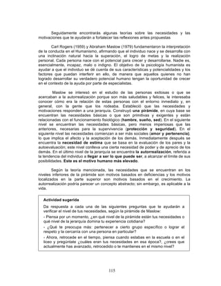 115
Seguidamente encontrarás algunas teorías sobre las necesidades y las
motivaciones que te ayudarán a fortalecer las reflexiones antes propuestas
Carl Rogers (1959) y Abraham Maslow (1979) fundamentaron la interpretación
de la conducta en el Humanismo, afirmando que el individuo nace y se desarrolla con
una inclinación natural hacia la superación, el logro de metas y la realización
personal. Cada persona nace con el potencial para crecer y desarrollarse. Nadie es,
esencialmente, incapaz, malo o indigno. El objetivo de la psicología humanista es
ayudar a que el individuo se dé cuenta de sus características y potencialidades y los
factores que puedan interferir en ello, de manera que aquellos quienes no han
logrado desarrollar su verdadero potencial humano tengan la oportunidad de crecer
en el contexto de la ayuda por parte de especialistas.
Maslow se interesó en el estudio de las personas exitosas o que se
acercaban a la autorrealización porque son más saludables y felices, le interesaba
conocer cómo era la relación de estas personas con el entorno inmediato y, en
general, con la gente que los rodeaba. Estableció que las necesidades y
motivaciones responden a una jerarquía. Construyó una pirámide, en cuya base se
encuentran las necesidades básicas o que son primitivas y exigentes y están
relacionadas con el funcionamiento fisiológico (hambre, sueño, sed). En el siguiente
nivel se encuentran las necesidades básicas, pero menos imperiosas que las
anteriores, necesarias para la supervivencia (protección y seguridad). En el
siguiente nivel las necesidades comienzan a ser más sociales (amor y pertenencia),
lo que implica el afecto y la aceptación de los demás. Inmediatamente después se
encuentra la necesidad de estima que se basa en la evaluación de los pares y la
autoevaluación; este nivel conlleva una cierta necesidad de poder y de aprecio de los
demás. En el último nivel de la jerarquía se encuentra la autorrealización, referida a
la tendencia del individuo a llegar a ser lo que puede ser, a alcanzar el límite de sus
posibilidades. Este es el motivo humano más elevado.
Según la teoría mencionada, las necesidades que se encuentran en los
niveles inferiores de la pirámide son motivos basados en deficiencias y los motivos
localizados en la parte superior son motivos basados en el crecimiento. La
autorrealización podría parecer un concepto abstracto; sin embargo, es aplicable a la
vida.
Actividad sugerida
Da respuesta a cada una de las siguientes preguntas que te ayudarán a
verificar el nivel de tus necesidades, según la pirámide de Maslow:
- Piensa por un momento, ¿en qué nivel de la pirámide están tus necesidades o
qué nivel de la jerarquía domina tu experiencia cotidiana?
- ¿Qué te preocupa más: pertenecer a cierto grupo específico o lograr el
respeto y la cercanía con una persona en particular?
- Ahora, retrocede en el tiempo, piensa cuando estabas en la escuela o en el
liceo y pregúntate ¿cuáles eran tus necesidades en esa época?, ¿crees que
actualmente has avanzado, retrocedido o te mantienes en el mismo nivel?
 