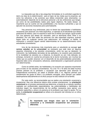 116
La respuesta que des a las preguntas formuladas en la actividad sugerida te
dará una idea de la determinación para el logro de las metas que te propones, así
como los esfuerzos o las acciones que debes emprender para alcanzarlas. La
autorrealización depende de la estructura personal y de las ambiciones que tengas,
así como de las posibilidades reales para lograr objetivos. No basta desear, es
importante que se cuente con las posibilidades y los recursos suficientes y que se
ejecuten las acciones necesarias para autorrealizarte.
Hay personas muy ambiciosas, pero no tienen las capacidades o habilidades
necesarias para alcanzar una meta específica, un ejemplo es el estudiante que desea
graduarse de médico, pero no soporta la visión de un herido que sangra. Igual sucede
con una persona que desea ser educador, pero le atormenta tener niños a su
alrededor. Por otro lado están las personas con alta capacidad cognitiva, quienes
logran éxito en cualquier carrera que seleccionen; sin embargo, el interés, la
motivación y vocación siguen siendo determinantes en su desenvolvimiento como
estudiantes universitarios.
Una de las decisiones más importante para un estudiante es escoger qué
carrera estudiar en la universidad; es necesario que esté claro en algunos
aspectos inherentes a los estudios universitarios, entre los que se destacan: la
motivación, las habilidades derivadas de las aptitudes y la vocación para estudiarla.
Si la modalidad de estudios es a distancia, la situación es aún más delicada; sin
embargo, tomando en cuenta los principios de la teoría humanista, son muchas las
metas que se pueden alcanzar con el desarrollo de las potencialidades personales.
Aspectos tales como: entusiasmo, esfuerzos, sistematización y organización personal
son determinantes.
Como se señaló antes, las habilidades y la vocación son aspectos importantes
para el éxito en los estudios universitarios. Ya a los 15 ó 16 años de edad muchos
jóvenes piensan en la profesión u ocupación que ejercerán para alcanzar la
independencia económica, sin saber si tendrán éxito o no. Algunos piensan que
simplemente les gusta el oficio o la profesión escogida, otros piensan que deben
desempeñarse laboralmente en el oficio porque ha sido tradición en la familia.
Por esta razón, es recomendable que se realice una orientación vocacional y
ocupacional. Hay una diferencia básica entre ambas orientaciones. La orientación
vocacional es un proceso psicosocial que determina, a través de un estudio científico
realizado por profesionales especializados, las potencialidades y habilidades del
individuo según los requerimientos de los perfiles necesarios para ejercer una
profesión específica y ubicar a la persona en la profesión que mejor le ajusta. Por su
parte, la orientación ocupacional se refiere a la ubicación del individuo en un oficio
determinado.
Es importante que tengas claro que la orientación
vocacional y la orientación ocupacional son procesos
diferentes
 