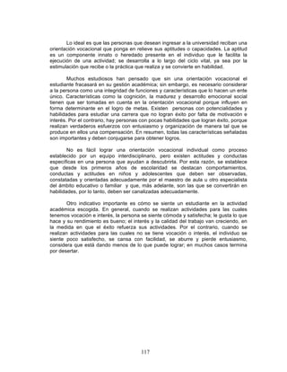 117
Lo ideal es que las personas que desean ingresar a la universidad reciban una
orientación vocacional que ponga en relieve sus aptitudes o capacidades. La aptitud
es un componente innato o heredado presente en el individuo que le facilita la
ejecución de una actividad; se desarrolla a lo largo del ciclo vital, ya sea por la
estimulación que recibe o la práctica que realiza y se convierte en habilidad.
Muchos estudiosos han pensado que sin una orientación vocacional el
estudiante fracasará en su gestión académica; sin embargo, es necesario considerar
a la persona como una integridad de funciones y características que lo hacen un ente
único. Características como la cognición, la madurez y desarrollo emocional social
tienen que ser tomadas en cuenta en la orientación vocacional porque influyen en
forma determinante en el logro de metas. Existen personas con potencialidades y
habilidades para estudiar una carrera que no logran éxito por falta de motivación e
interés. Por el contrario, hay personas con pocas habilidades que logran éxito, porque
realizan verdaderos esfuerzos con entusiasmo y organización de manera tal que se
produce en ellos una compensación. En resumen, todas las características señaladas
son importantes y deben conjugarse para obtener logros.
No es fácil lograr una orientación vocacional individual como proceso
establecido por un equipo interdisciplinario, pero existen actitudes y conductas
específicas en una persona que ayudan a descubrirla. Por esta razón, se establece
que desde los primeros años de escolaridad se destacan comportamientos,
conductas y actitudes en niños y adolescentes que deben ser observadas,
constatadas y orientadas adecuadamente por el maestro de aula u otro especialista
del ámbito educativo o familiar y que, más adelante, son las que se convertirán en
habilidades, por lo tanto, deben ser canalizadas adecuadamente.
Otro indicativo importante es cómo se siente un estudiante en la actividad
académica escogida. En general, cuando se realizan actividades para las cuales
tenemos vocación e interés, la persona se siente cómoda y satisfecha; le gusta lo que
hace y su rendimiento es bueno; el interés y la calidad del trabajo van creciendo, en
la medida en que el éxito refuerza sus actividades. Por el contrario, cuando se
realizan actividades para las cuales no se tiene vocación o interés, el individuo se
siente poco satisfecho, se cansa con facilidad, se aburre y pierde entusiasmo,
considera que está dando menos de lo que puede lograr; en muchos casos termina
por desertar.
 