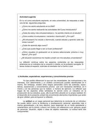 118
Actividad sugerida
En tu rol como estudiante aspirante, en esta universidad, da respuesta a cada
una de las siguientes preguntas.
- ¿Cómo me siento estudiando en la UNA?
- ¿Cómo me siento realizando las actividades del Curso Introductorio?
- ¿Cada día estoy más entusiasmado(a) o he perdido interés en el estudio?
- ¿Cómo evalúo mi entusiasmo: creciente o disminuido? ¿Por qué?
- ¿Mi entusiasmo ha crecido o disminuido, cuando estudio y aprendo cada día
cosas nuevas?
- ¿Cada día aprendo algo nuevo?
- ¿Creo que puedo llegar a ser un buen profesional?
- ¿Cómo visualizo mi graduación en la carrera seleccionada: próxima o muy
lejana? ¿Por qué?
- ¿Mi situación económica me impide cumplir con mis estudios universitarios?
La reflexión continua sobre los aspectos contenidos en las respuestas
anteriores es un indicativo de tu vocación o interés, en la profesión escogida. Si
tienes dudas al respecto, acércate al orientador de tu Centro Local.
c) Actitudes, expectativas, experiencias y conocimientos previos
Ya has podido diferenciar lo que son las necesidades, las motivaciones y los
intereses. Con detenimiento y un análisis concienzudo puedes identificarlas en ti
mismo. Sin embargo, existen otros rasgos personales como las actitudes, expec-
tativas, experiencias y conocimientos previos que son necesarios identificar, en ti
mismo y en las personas que te rodean, a manera de ejercicio. La reflexión que
hagas de los aspectos antes señalados te servirá como un indicativo en la
prosecución de tus estudios; pues, ello te permitirá ubicarte en tu propia realidad. En
el desarrollo de la presente unidad irás encontrando elementos importantes que serán
de gran utilidad, para enriquecer tu reflexión.
La actitud es un rasgo personal que determina la conducta de un individuo.
Se puede definir como la tendencia o predisposición personal, aprendida más o
menos generalizada y de tono afectivo, para responder de un modo persistente y
característico, por lo común, a favor o en contra, con referencia a una persona, grupo
de personas, situación, objeto o clase de objetos materiales. La actitud tiene tres
componentes:
 
