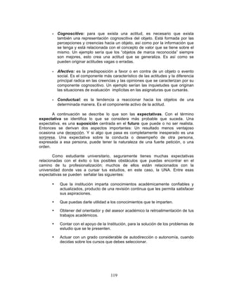 119
- Cognoscitivo: para que exista una actitud, es necesario que exista
también una representación cognoscitiva del objeto. Está formada por las
percepciones y creencias hacia un objeto, así como por la información que
se tenga y está relacionada con el concepto de valor que se tiene sobre el
mismo. Un ejemplo sería que los “objetos de marca reconocida” siempre
son mejores, esto crea una actitud que se generaliza. Es así como se
pueden originar actitudes vagas o erradas.
- Afectivo: es la predisposición a favor o en contra de un objeto o evento
social. Es el componente más característico de las actitudes y la diferencia
principal radica en las creencias y las opiniones que se caracterizan por su
componente cognoscitivo. Un ejemplo serían las inquietudes que originan
las situaciones de evaluación implícitas en las asignaturas que cursarás.
- Conductual: es la tendencia a reaccionar hacia los objetos de una
determinada manera. Es el componente activo de la actitud.
A continuación se describe lo que son las expectativas. Con el término
expectativa se identifica lo que se considera más probable que suceda. Una
expectativa, es una suposición centrada en el futuro que puede o no ser realista.
Entonces se derivan dos aspectos importantes: Un resultado menos ventajoso
ocasiona una decepción. Y si algo que pasa es completamente inesperado es una
sorpresa. Una expectativa sobre la conducta o desempeño de otra persona,
expresada a esa persona, puede tener la naturaleza de una fuerte petición, o una
orden.
Como estudiante universitario, seguramente tienes muchas expectativas
relacionadas con el éxito o los posibles obstáculos que puedas encontrar en el
camino de tu profesionalización; muchos de ellos están relacionados con la
universidad donde vas a cursar tus estudios, en este caso, la UNA. Entre esas
expectativas se pueden señalar las siguientes:
• Que la institución imparta conocimientos académicamente confiables y
actualizados, producto de una revisión continua que les permita satisfacer
sus aspiraciones.
• Que puedas darle utilidad a los conocimientos que te imparten.
• Obtener del orientador y del asesor académico la retroalimentación de tus
trabajos académicos.
• Contar con el apoyo de la Institución, para la solución de los problemas de
estudio que se te presenten.
• Actuar con un grado considerable de autodirección o autonomía, cuando
decidas sobre los cursos que debes seleccionar.
 